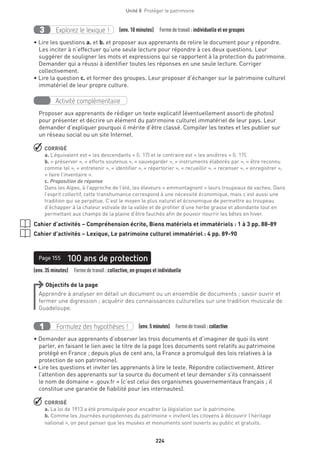 224
Unité 8  Protéger le patrimoine
Explorez le lexique !3 (env. 10 minutes)  Formedetravail :individuelle et en groupes
• Lire les questions a. et b. et proposer aux apprenants de relire le document pour y répondre.
Les inciter à n’effectuer qu’une seule lecture pour répondre à ces deux questions. Leur
suggérer de souligner les mots et expressions qui se rapportent à la protection du patrimoine.
Demander qui a réussi à identifier toutes les réponses en une seule lecture. Corriger
collectivement.
• Lire la question c. et former des groupes. Leur proposer d’échanger sur le patrimoine culturel
immatériel de leur propre culture.
Activité complémentaire
Proposer aux apprenants de rédiger un texte explicatif (éventuellement assorti de photos)
pour présenter et décrire un élément du patrimoine culturel immatériel de leur pays. Leur
demander d’expliquer pourquoi il mérite d’être classé. Compiler les textes et les publier sur
un réseau social ou un site Internet.
 CORRIGÉ
a. L’équivalent est « les descendants » (l. 17) et le contraire est « les ancêtres » (l. 17).
b. « préserver », « efforts soutenus », « sauvegarder », « instruments élaborés par », « être reconnu
comme tel », « entretenir », « identifier », « répertorier », « recueillir », « recenser », « enregistrer »,
« faire l’inventaire ».
c. Proposition de réponse
Dans les Alpes, à l’approche de l’été, les éleveurs « emmontagnent » leurs troupeaux de vaches. Dans
l’esprit collectif, cette transhumance correspond à une nécessité économique, mais c’est aussi une
tradition qui se perpétue. C’est le moyen le plus naturel et économique de permettre au troupeau
d’échapper à la chaleur estivale de la vallée et de profiter d’une herbe grasse et abondante tout en
permettant aux champs de la plaine d’être fauchés afin de pouvoir nourrir les bêtes en hiver.
Cahier d’activités – Compréhension écrite, Biens matériels et immatériels : 1 à 3 pp. 88-89
Cahier d’activités – Lexique, Le patrimoine culturel immatériel : 4 pp. 89-90
(env. 35 minutes)  Formedetravail :collective, en groupes et individuelle
100 ans de protectionPage 155
Objectifs de la page
Apprendre à analyser en détail un document ou un ensemble de documents ; savoir ouvrir et
fermer une digression ; acquérir des connaissances culturelles sur une tradition musicale de
Guadeloupe.
Formulez des hypothèses !1 (env. 5 minutes)  Formedetravail :collective
• Demander aux apprenants d’observer les trois documents et d’imaginer de quoi ils vont
parler, en faisant le lien avec le titre de la page (ces documents sont relatifs au patrimoine
protégé en France ; depuis plus de cent ans, la France a promulgué des lois relatives à la
protection de son patrimoine).
• Lire les questions et inviter les apprenants à lire le texte. Répondre collectivement. Attirer
l’attention des apprenants sur la source du document et leur demander s’ils connaissent
le nom de domaine « .gouv.fr » (c’est celui des organismes gouvernementaux français ; il
constitue une garantie de fiabilité pour les internautes).
 CORRIGÉ
a. La loi de 1913 a été promulguée pour encadrer la législation sur le patrimoine.
b. Comme les Journées européennes du patrimoine « invitent les citoyens à découvrir l’héritage
national », on peut penser que les musées et monuments sont ouverts au public et gratuits.
 