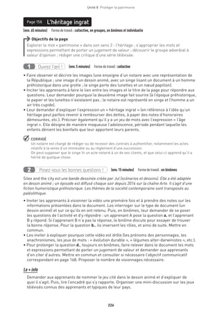 226
Unité 8  Protéger le patrimoine
(env. 65 minutes)  Formedetravail :collective, en groupes, en binômes et individuelle
L’héritage ingratPage 156
Objectifs de la page
Explorer le mot « patrimoine » dans son sens 2 : l’héritage ; s’approprier les mots et
expressions permettant de porter un jugement de valeur ; découvrir le groupe adverbial à
valeur d’opinion ; rédiger une critique d’une série télévisée.
Ouvrez l’œil !1 (env.5 minutes)  Formedetravail :collective
• Faire observer et décrire les images (une enseigne d’un notaire avec une représentation de
la République ; une image d’un dessin animé, avec un singe lisant un document à un homme
préhistorique dans une grotte ; le singe porte des lunettes et un nœud papillon).
• Inciter les apprenants à faire le lien entre les images et le titre de la page pour répondre aux
questions. Leur demander pourquoi la deuxième image fait sourire (à l’époque préhistorique,
le papier et les lunettes n’existaient pas ; le notaire est représenté en singe et l’homme a un
air très cupide).
• Leur demander d’expliquer l’expression un « héritage ingrat » (en référence à l’idée qu’un
héritage peut parfois revenir à rembourser des dettes, à payer des notes d’honoraires
démesurées, etc.). Préciser également qu’il y a un jeu de mots avec l’expression « l’âge
ingrat ». Elle désigne de manière moqueuse l’adolescence, période pendant laquelle les
enfants dénient les bienfaits que leur apportent leurs parents.
 CORRIGÉ
Un notaire est chargé de rédiger ou de recevoir des contrats à authentifier, notamment les actes
relatifs à la vente d’un immeuble ou au règlement d’une succession.
On peut supposer que le singe lit un acte notarié à un de ses clients, et que celui-ci apprend qu’il a
hérité de quelque chose.
Posez-vous les bonnes questions !2 (env.15 minutes)  Formedetravail :en binômes
Silex and the city est une bande dessinée créée par Jul (scénarios et dessins). Elle a été adaptée
en dessin animé ; un épisode est diffusé chaque soir depuis 2014 sur la chaîne Arte. Il s’agit d’une
fiction humoristique préhistorique. Les thèmes de la société contemporaine sont transposés au
paléolithique.
• Inviter les apprenants à visionner la vidéo une première fois et à prendre des notes sur les
informations présentées dans le document. Les interroger sur le type de document (un
dessin animé) et sur ce qu’ils en ont retenu. Puis, en binômes, leur demander de se poser
les questions de l’activité et d’y répondre : un apprenant A pose la question a. et l’apprenant
B y répond. Si l’apprenant B n’a pas la réponse, le binôme discute pour essayer de trouver
la bonne réponse. Pour la question b., ils inversent les rôles, et ainsi de suite. Mettre en
commun.
• Les inviter à expliquer pourquoi cette vidéo est drôle (les prénoms des personnages, les
anachronismes, les jeux de mots : « évolution durable », « légumes alter-darwinistes », etc.).
• Pour prolonger la question d., toujours en binômes, faire relever dans le document les mots
et expressions permettant de porter un jugement de valeur et demander aux apprenants
d’en citer d’autres. Mettre en commun et consulter si nécessaire l’objectif communicatif
correspondant en page 168. Proposer le nombre de visionnages nécessaire.
Le + info
Demander aux apprenants de nommer le jeu cité dans le dessin animé et d’expliquer de
quoi il s’agit. Puis, lire l’encadré qui s’y rapporte. Organiser une mini-discussion sur les jeux
télévisés connus des apprenants et typiques de leur pays.
 