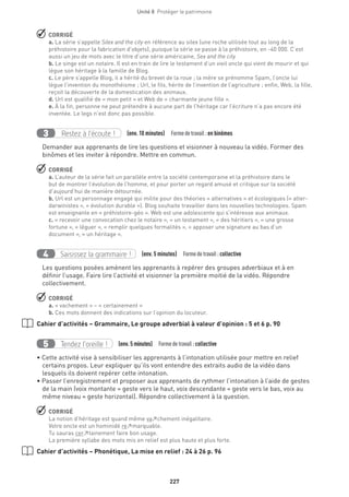 227
Unité 8  Protéger le patrimoine
 CORRIGÉ
a. La série s’appelle Silex and the city en référence au silex (une roche utilisée tout au long de la
préhistoire pour la fabrication d’objets), puisque la série se passe à la préhistoire, en -40 000. C’est
aussi un jeu de mots avec le titre d’une série américaine, Sex and the city.
b. Le singe est un notaire. Il est en train de lire le testament d’un vieil oncle qui vient de mourir et qui
lègue son héritage à la famille de Blog.
c. Le père s’appelle Blog, il a hérité du brevet de la roue ; la mère se prénomme Spam, l’oncle lui
lègue l’invention du monothéisme ; Url, le fils, hérite de l’invention de l’agriculture ; enfin, Web, la fille,
reçoit la découverte de la domestication des animaux.
d. Url est qualifié de « mon petit » et Web de « charmante jeune fille ».
e. À la fin, personne ne peut prétendre à aucune part de l’héritage car l’écriture n’a pas encore été
inventée. Le legs n’est donc pas possible.
Restez à l’écoute !3 (env. 10 minutes)  Formedetravail :en binômes
Demander aux apprenants de lire les questions et visionner à nouveau la vidéo. Former des
binômes et les inviter à répondre. Mettre en commun.
 CORRIGÉ
a. L’auteur de la série fait un parallèle entre la société contemporaine et la préhistoire dans le
but de montrer l’évolution de l’homme, et pour porter un regard amusé et critique sur la société
d’aujourd’hui de manière détournée.
b. Url est un personnage engagé qui milite pour des théories « alternatives » et écologiques (« alter-
darwinistes », « évolution durable »). Blog souhaite travailler dans les nouvelles technologies. Spam
est enseignante en « préhistoire-géo ». Web est une adolescente qui s’intéresse aux animaux.
c. « recevoir une convocation chez le notaire », « un testament », « des héritiers », « une grosse
fortune », « léguer », « remplir quelques formalités », « apposer une signature au bas d’un
document », « un héritage ».
Saisissez la grammaire !4 (env. 5 minutes)  Formedetravail :collective
Les questions posées amènent les apprenants à repérer des groupes adverbiaux et à en
définir l’usage. Faire lire l’activité et visionner la première moitié de la vidéo. Répondre
collectivement.
 CORRIGÉ
a. « vachement » – « certainement »
b. Ces mots donnent des indications sur l’opinion du locuteur.
Cahier d’activités – Grammaire, Le groupe adverbial à valeur d’opinion : 5 et 6 p. 90
Tendez l’oreille !5 (env. 5 minutes)  Formedetravail :collective
• Cette activité vise à sensibiliser les apprenants à l’intonation utilisée pour mettre en relief
certains propos. Leur expliquer qu’ils vont entendre des extraits audio de la vidéo dans
lesquels ils doivent repérer cette intonation.
• Passer l’enregistrement et proposer aux apprenants de rythmer l’intonation à l’aide de gestes
de la main (voix montante = geste vers le haut, voix descendante = geste vers le bas, voix au
même niveau = geste horizontal). Répondre collectivement à la question.
 CORRIGÉ
La notion d’héritage est quand même va↗chement inégalitaire.
Votre oncle est un hominidé re↗marquable.
Tu sauras cer↗tainement faire bon usage.
La première syllabe des mots mis en relief est plus haute et plus forte.
Cahier d’activités – Phonétique, La mise en relief : 24 à 26 p. 96
 
