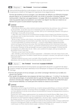 228
Unité 8  Protéger le patrimoine
Réagissez !6 (env. 10 minutes)  Formedetravail :en binômes
Cette activité de production orale propose un jeu de rôles permettant de réemployer les mots
et expressions relatifs à l’héritage et à l’expression d’une appartenance.
Former des binômes et lire la consigne. Leur demander de réfléchir aux éléments étranges
pouvant figurer sur le testament de la tante. Les inciter à consulter à nouveau l’objectif
communicatif « Exprimer une appartenance » en page 168 s’ils le souhaitent. Puis, leur faire
noter les grandes lignes du testament. Les inviter à se répartir les rôles (un notaire et un
héritier) et à jouer la scène devant le groupe classe.
 CORRIGÉ
Proposition de réponse
– Votre défunte tante vous a donc nommé comme principal héritier de sa fortune, hum, enfin de ce
qu’elle possède. Je vais donc vous lire ce testament, qui est, comment dirais-je… étonnant.
– Oh elle ne possédait pas grand-chose, ma tante. Donc je ne m’attends pas à devenir riche grâce à
cet héritage. Je suis prêt, je vous écoute.
– « Mon cher neveu, toute ma vie j’ai souhaité laisser quelque chose d’unique à mes héritiers et qui leur
soit utile pour venir en aide à leur prochain. J’avais moi-même hérité en l’an 1923 de ce legs de mon oncle
qui était ensorceleur. »
– Qu’est-ce que c’est que cette histoire, mon grand-oncle était un ensorceleur ? Certaines personnes
ont souvent prétendu que ma tante était un peu folle, mais là je vais commencer à le croire…
– Si vous le permettez, je continue ma lecture : « Je prie le notaire Maître Crapulot de procéder
comme suit lorsque mon heure sera venue. Voici trois boîtes qui devront être transmises à mon neveu
avec un intervalle de 3 ans pour chacune. La première contient de quoi venir en aide aux personnes qui
le nécessitent. Remettez-lui dès que possible, ainsi que le calepin qui l’accompagne. Il recense tous les
cas auxquels j’ai eu affaire dans ma vie. » Donc, voici, la boîte et le calepin, ainsi qu’une petite clé
permettant d’ouvrir cette boîte.
– Très bien, je vais l’ouvrir tout de suite…
– Non, attendez, je dois terminer la lecture auparavant : « Demander à mon cher neveu d’ouvrir cette
boîte un soir de pleine lune. Puis Maître Crapulot devra le convoquer à nouveau 3 ans après pour le legs de
la deuxième boîte. »
– Attendre la pleine lune pour ouvrir une boîte ! Elle est gonflée, moi qui suis d’une curiosité
débordante, elle me titille même du fond de sa tombe. Sacrée tantine !
Agissez !7 (env. 15 minutes)  Formedetravail :en groupes et individuelle
Cette activité de production écrite propose aux apprenants de porter un jugement de valeur
à travers l’emploi de groupes adverbiaux et de réemployer le lexique et les expressions liés à
l’héritage.
• Former des groupes et lire la consigne. Les inviter à échanger librement sur la vidéo et à
donner leur opinion.
• Pour guider les apprenants, leur proposer de lister leurs idées sur : 1. le titre, 2. le choix des
noms des personnages, 3. la manière dont le sujet de l’héritage est abordé. Puis, leur laisser
plusieurs minutes pour rédiger leur texte individuellement. Ramasser les productions pour
une correction détaillée. Ce travail peut être réalisé en classe ou à la maison.
 CORRIGÉ
Proposition de réponse
Silex and the city est la saga d’une famille qui, en pleine époque paléolithique, se retrouve confrontée
à des thématiques actuelles. Un humour féroce s’en dégage. Le titre est extrêmement bien choisi
car il fait référence à une des séries télé qui ont profondément marqué les téléspectateurs durant la
dernière décennie.
Comme leur nom l’indique ingénieusement, les membres de la famille Dotcom (Web, Spam, Url et
Web) ont une longueur d’avance sur leurs contemporains de l’âge de pierre... Cependant, le fils alter-
darwiniste Url serait sûrement opposé à l’hégémonie « du tout à l’ego » impulsé implacablement par
les réseaux sociaux... Et tout ça, en attendant l’invention de l’agriculture, bien sûr !
Enfin, la manière dont le sujet de l’héritage est traité est très ironique et drôle, il évoque subtilement
le fait qu’un héritage peut revêtir de nombreux travers et que finalement, bien souvent, le résultat
s’avère quasi-nul (frais notariés élevés à payer, conditions d’héritage, etc.).
 