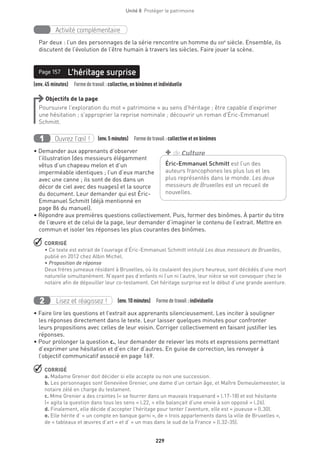 229
Unité 8  Protéger le patrimoine
Activité complémentaire
Par deux : l’un des personnages de la série rencontre un homme du xxie
siècle. Ensemble, ils
discutent de l’évolution de l’être humain à travers les siècles. Faire jouer la scène.
(env. 45 minutes)  Formedetravail :collective, en binômes et individuelle
L’héritage surprisePage 157
Objectifs de la page
Poursuivre l’exploration du mot « patrimoine » au sens d’héritage ; être capable d’exprimer
une hésitation ; s’approprier la reprise nominale ; découvrir un roman d’Éric-Emmanuel
Schmitt.
Ouvrez l’œil !1 	 (env.5 minutes)  Formedetravail :collective et en binômes
• Demander aux apprenants d’observer
l’illustration (des messieurs élégamment
vêtus d’un chapeau melon et d’un
imperméable identiques ; l’un d’eux marche
avec une canne ; ils sont de dos dans un
décor de ciel avec des nuages) et la source
du document. Leur demander qui est Éric-
Emmanuel Schmitt (déjà mentionné en
page 86 du manuel).
• Répondre aux premières questions collectivement. Puis, former des binômes. À partir du titre
de l’œuvre et de celui de la page, leur demander d’imaginer le contenu de l’extrait. Mettre en
commun et isoler les réponses les plus courantes des binômes.
 CORRIGÉ
• Ce texte est extrait de l’ouvrage d’Éric-Emmanuel Schmitt intitulé Les deux messieurs de Bruxelles,
publié en 2012 chez Albin Michel.
• Proposition de réponse
Deux frères jumeaux résidant à Bruxelles, où ils coulaient des jours heureux, sont décédés d’une mort
naturelle simultanément. N’ayant pas d’enfants ni l’un ni l’autre, leur nièce se voit convoquer chez le
notaire afin de dépouiller leur co-testament. Cet héritage surprise est le début d’une grande aventure.
Lisez et réagissez !2 (env.10 minutes)  Formedetravail :individuelle
• Faire lire les questions et l’extrait aux apprenants silencieusement. Les inciter à souligner
les réponses directement dans le texte. Leur laisser quelques minutes pour confronter
leurs propositions avec celles de leur voisin. Corriger collectivement en faisant justifier les
réponses.
• Pour prolonger la question c., leur demander de relever les mots et expressions permettant
d’exprimer une hésitation et d’en citer d’autres. En guise de correction, les renvoyer à
l’objectif communicatif associé en page 169.
 CORRIGÉ
a. Madame Grenier doit décider si elle accepte ou non une succession.
b. Les personnages sont Geneviève Grenier, une dame d’un certain âge, et Maître Demeulemeester, le
notaire zélé en charge du testament.
c. Mme Grenier a des craintes (« se fourrer dans un mauvais traquenard » l.17-18) et est hésitante
(« agita la question dans tous les sens » l.22, « elle balançait d’une envie à son opposé » l.26).
d. Finalement, elle décide d’accepter l’héritage pour tenter l’aventure, elle est « joueuse » (l.30).
e. Elle hérite d’ « un compte en banque garni », de « trois appartements dans la ville de Bruxelles »,
de « tableaux et œuvres d’art » et d’ « un mas dans le sud de la France » (l.32-35).
Éric-Emmanuel Schmitt est l’un des
auteurs francophones les plus lus et les
plus représentés dans le monde. Les deux
messieurs de Bruxelles est un recueil de
nouvelles.
+ de Culture
 