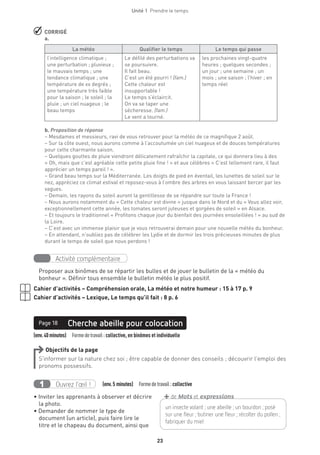 Unité 1  Prendre le temps
23
 CORRIGÉ
a.
La météo Qualifier le temps Le temps qui passe
l’intelligence climatique ;
une perturbation ; pluvieux ;
le mauvais temps ; une
tendance climatique ; une
température de xx degrés ;
une température très faible
pour la saison ; le soleil ; la
pluie ; un ciel nuageux ; le
beau temps
Le défilé des perturbations va
se poursuivre.
Il fait beau.
C’est un été pourri ! (fam.)
Cette chaleur est
insupportable !
Le temps s’éclaircit.
On va se taper une
sécheresse. (fam.)
Le vent a tourné.
les prochaines vingt-quatre
heures ; quelques secondes ;
un jour ; une semaine ; un
mois ; une saison ; l’hiver ; en
temps réel
b. Proposition de réponse
– Mesdames et messieurs, ravi de vous retrouver pour la météo de ce magnifique 2 août.
– Sur la côte ouest, nous aurons comme à l’accoutumée un ciel nuageux et de douces températures
pour cette charmante saison.
– Quelques gouttes de pluie viendront délicatement rafraîchir la capitale, ce qui donnera lieu à des
« Oh, mais que c’est agréable cette petite pluie fine ! » et aux célèbres « C’est tellement rare, il faut
apprécier un temps pareil ! ».
– Grand beau temps sur la Méditerranée. Les doigts de pied en éventail, les lunettes de soleil sur le
nez, appréciez ce climat estival et reposez-vous à l’ombre des arbres en vous laissant bercer par les
vagues.
– Demain, les rayons du soleil auront la gentillesse de se répandre sur toute la France !
– Nous aurons notamment du « Cette chaleur est divine » jusque dans le Nord et du « Vous allez voir,
exceptionnellement cette année, les tomates seront juteuses et gorgées de soleil » en Alsace.
– Et toujours le traditionnel « Profitons chaque jour du bienfait des journées ensoleillées ! » au sud de
la Loire.
– C’est avec un immense plaisir que je vous retrouverai demain pour une nouvelle météo du bonheur.
– En attendant, n’oubliez pas de célébrer les Lydie et de dormir les trois précieuses minutes de plus
durant le temps de soleil que nous perdons !
Activité complémentaire
Proposer aux binômes de se répartir les bulles et de jouer le bulletin de la « météo du
bonheur ». Définir tous ensemble le bulletin météo le plus positif.
Cahier d’activités – Compréhension orale, La météo et notre humeur : 15 à 17 p. 9
Cahier d’activités – Lexique, Le temps qu’il fait : 8 p. 6
(env.40minutes)  Formedetravail : collective, en binômes et individuelle
Cherche abeille pour colocationPage 18
Objectifs de la page
S’informer sur la nature chez soi ; être capable de donner des conseils ; découvrir l’emploi des
pronoms possessifs.
Ouvrez l’œil !1   (env.5 minutes)  Formedetravail :collective
• Inviter les apprenants à observer et décrire
la photo.
• Demander de nommer le type de
document (un article), puis faire lire le
titre et le chapeau du document, ainsi que
un insecte volant ; une abeille ; un bourdon ; posé
sur une fleur ; butiner une fleur ; ­récolter du pollen ;
fabriquer du miel
+de Mots et expressions
 
