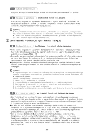 230
Unité 8  Protéger le patrimoine
Activité complémentaire
Proposer aux apprenants de rédiger la suite de l’histoire en guise de devoir à la maison.
Saisissez la grammaire !3 (env. 5 minutes)  Formedetravail :collective
Cette activité propose aux apprenants de découvrir la reprise nominale. Les inviter à lire
les questions et à relire l’extrait. Les inciter à souligner au cours de leur lecture les mots
demandés. Répondre collectivement aux questions.
 CORRIGÉ
a. Pour parler de la femme : « madame Grenier », « Geneviève », « sa donataire », « une joueuse ».
Pour parler de l’homme : « cher monsieur », « l’homme », « maître Demeulemeester », « le notaire ».
b. L’auteur varie les mots (nom, prénom, « madame / monsieur », qualificatif relatif à la profession,
etc.) afin d’éviter les répétitions et d’enrichir le texte.
Cahier d’activités – Grammaire, La reprise nominale : 8 et 9 p. 92
Explorez le lexique !4 (env. 10 minutes)  Formedetravail :collective et en binômes
• Cette activité propose aux apprenants d’analyser le mot « patrimoine » et ses synonymes.
Les inviter à lire la question a. et à y répondre collectivement à partir des pages étudiées
précédemment (pages 154 à 157).
• Demander aux apprenants d’expliquer ce qu’est un synonyme et faire lire l’encadré en guise
de correction. Former des binômes et lire la consigne du b. Leur proposer de lister les
synonymes du mot, puis de créer l’activité sur une feuille à part.
• Après plusieurs minutes, inviter les binômes à échanger leur exercice avec celui de leurs
voisins. Après quelques instants, les deux binômes mettent en commun leurs réponses et
échangent.
 CORRIGÉ
a. Un patrimoine peut être un bien qu’on hérite de quelqu’un (d’un parent, par exemple) ou l’héritage
commun d’un groupe qui est transmis aux générations suivantes (culture, histoire, monuments, etc.).
b. Proposition de réponse
fortune – héritage – bien – succession – legs
1. Il a reçu en ………. une maison de campagne.
2. La famille Blondin a rendez-vous avec le notaire pour la ………. de leur grand-mère.
3. Il est important de transmettre en l’état les …….. naturels aux générations futures.
4. Le bénéficiaire d’un ………. est appelé un légataire.
5. Depuis qu’il a hérité d’une énorme ………., il n’ose plus sortir de chez lui de peur d’un cambriolage.
À la chasse aux mots !5 (env.15 minutes)  Formedetravail : individuelle et en binômes
• Lire l’activité a. Il est possible d’imposer un temps (trois minutes) aux apprenants pour
réaliser l’activité (pour la vidéo, utiliser la transcription). Leur suggérer de souligner de trois
couleurs (ou souligner, entourer et encadrer) les mots et expressions relatifs au patrimoine,
à l’expression d’une appartenance et à l’hésitation.
• Au bout des trois minutes, leur demander s’ils ont pu revoir tous les documents. Les
interroger sur la façon dont ils ont procédé et ce qui leur a posé problème (la compréhension
des mots, la limitation de temps, etc.). Tracer le tableau à trois colonnes et y reporter les
propositions des apprenants trouvées dans les pages 156-157.
• Lire la consigne de l’activité b. et inviter un apprenant au tableau à titre d’exemple.
Lui proposer un mot pour lui en faire deviner un autre (ex. : « écrire ») ; en réponse,
l’apprenant propose un mot qui lui correspond (ex. : « rédiger »). S’il ne trouve pas le bon
mot, l’enseignant lui en propose un nouveau, pour l’aiguiller par rapport à sa précédente
proposition (ex. : « outil ») et ainsi de suite, jusqu’à ce que l’apprenant trouve le bon mot
(ex. : « stylo ! »).
 