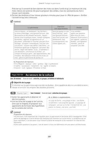 231
Unité 8  Protéger le patrimoine
Préciser qu’il convient de faire deviner des mots vus dans l’unité et qu’un maximum de cinq
mots indices est autorisé. On pourra proposer des verbes, mais les synonymes du mot à
trouver sont interdits.
• Former des binômes et leur laisser plusieurs minutes pour jouer à « Mot de passe ». Arrêter
l’activité lorsqu’elle s’émousse.
 CORRIGÉ
a.
Le patrimoine
Exprimer
une appartenance
Hésiter
chez le notaire ; un testament ; les héritiers ;
la notion d’héritage ; une (grosse) fortune ; des
découvertes et des brevets exclusifs ; léguer ;
donner droit à quelque chose ; remplir quelques
formalités ; apposer sa signature sur un
document ; prétendre à / toucher une part d’un
héritage ; accepter / revendiquer / récuser une
succession ; recevoir des dettes / des biens ; un
testament agréé par le légataire ; percevoir des
avoirs ; régler des dettes ; la loi ; un donateur /
une donataire ; une fortune lui échoit ; un
compte en banque garni ; des appartements, des
meubles, des tableaux et des œuvres d’art, un
mas ; gérer le patrimoine de quelqu’un
faire de quelqu’un son
(seul) héritier ; avoir
une (grosse) fortune ;
mon (vieil oncle), son
(testament), mes
(contemporains), ma
(chère Spam), etc.
il me semble ;
agiter une question
dans tous les sens ;
balancer d’une envie à
son opposé ; quitte ou
double ; une agitation
mentale ; peser et
soupeser une idée
b. Propositions de réponses
• Cro-Magnon – époque – silex – grottes – âge → préhistoire
• maître – succession – testament – loi – agréé → notaire
• maison – sud – typique – Provence → mas
(env. 50 minutes)  Formedetravail :collective, en groupes, en binômes et individuelle
Au secours de la culturePages 158-159
Objectifs de la page
S’informer sur le patrimoine agricole bâti du Québec ; être capable de décrire une détérioration ;
réviser et enrichir les emplois des doubles pronoms.
Ouvrez l’œil !1 (env.5 minutes)  Formedetravail :collective et en groupes
• Inviter les apprenants à observer et
décrire la photo.
• Lire les titres de la page et de l’article,
ainsi que le chapeau et proposer aux
apprenants de formuler des hypothèses
sur le contenu de l’article.
 CORRIGÉ
Propositions de réponses
• À mon avis, il est important de s’inquiéter pour ce patrimoine et de tenter de le sauvegarder. Il fait
partie du paysage et il est le témoin de l’évolution de l’homme sur ce territoire. Le problème qui se
pose cependant, c’est de savoir à qui revient la tâche de restaurer et de maintenir en l’état de tels
bâtiments.
• Une autre question à se poser, c’est de savoir si tous ces bâtiments ont une valeur architecturale.
un corps de ferme ; une grange en bois ; une étable ;
un bâtiment / une propriété agricole ; un paysage de
campagne ; une vue sur la mer / en bord de mer ; une
prairie, un champ ; une serre ; une forêt
+de Mots et expressions
 