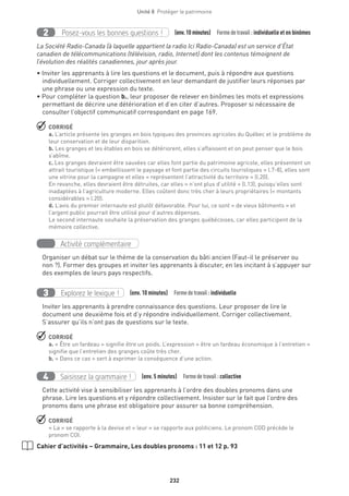 232
Unité 8  Protéger le patrimoine
Posez-vous les bonnes questions !2 (env.10 minutes) Formedetravail :individuelle et en binômes
La Société Radio-Canada (à laquelle appartient la radio Ici Radio-Canada) est un service d’État
canadien de télécommunications (télévision, radio, Internet) dont les contenus témoignent de
l’évolution des réalités canadiennes, jour après jour.
• Inviter les apprenants à lire les questions et le document, puis à répondre aux questions
individuellement. Corriger collectivement en leur demandant de justifier leurs réponses par
une phrase ou une expression du texte.
• Pour compléter la question b., leur proposer de relever en binômes les mots et expressions
permettant de décrire une détérioration et d’en citer d’autres. Proposer si nécessaire de
consulter l’objectif communicatif correspondant en page 169.
 CORRIGÉ
a. L’article présente les granges en bois typiques des provinces agricoles du Québec et le problème de
leur conservation et de leur disparition.
b. Les granges et les étables en bois se détériorent, elles s’affaissent et on peut penser que le bois
s’abîme.
c. Les granges devraient être sauvées car elles font partie du patrimoine agricole, elles présentent un
attrait touristique (« embellissent le paysage et font partie des circuits touristiques » l.7-8), elles sont
une vitrine pour la campagne et elles « représentent l’attractivité du territoire » (l.20).
En revanche, elles devraient être détruites, car elles « n’ont plus d’utilité » (l.13), puisqu’elles sont
inadaptées à l’agriculture moderne. Elles coûtent donc très cher à leurs propriétaires (« montants
considérables » l.20).
d. L’avis du premier internaute est plutôt défavorable. Pour lui, ce sont « de vieux bâtiments » et
l’argent public pourrait être utilisé pour d’autres dépenses.
Le second internaute souhaite la préservation des granges québécoises, car elles participent de la
mémoire collective.
Activité complémentaire
Organiser un débat sur le thème de la conservation du bâti ancien (Faut-il le préserver ou
non ?). Former des groupes et inviter les apprenants à discuter, en les incitant à s’appuyer sur
des exemples de leurs pays respectifs.
Explorez le lexique !3 (env. 10 minutes)  Formedetravail :individuelle
Inviter les apprenants à prendre connaissance des questions. Leur proposer de lire le
document une deuxième fois et d’y répondre individuellement. Corriger collectivement.
S’assurer qu’ils n’ont pas de questions sur le texte.
 CORRIGÉ
a. « Être un fardeau » signifie être un poids. L’expression « être un fardeau économique à l’entretien »
signifie que l’entretien des granges coûte très cher.
b. « Dans ce cas » sert à exprimer la conséquence d’une action.
Saisissez la grammaire !4 (env. 5 minutes)  Formedetravail :collective
Cette activité vise à sensibiliser les apprenants à l’ordre des doubles pronoms dans une
phrase. Lire les questions et y répondre collectivement. Insister sur le fait que l’ordre des
pronoms dans une phrase est obligatoire pour assurer sa bonne compréhension.
 CORRIGÉ
« La » se rapporte à la devise et « leur » se rapporte aux politiciens. Le pronom COD précède le
pronom COI.
Cahier d’activités – Grammaire, Les doubles pronoms : 11 et 12 p. 93
 