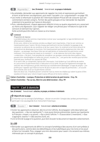 233
Unité 8  Protéger le patrimoine
Argumentez !5 (env. 20 minutes)  Formedetravail :en groupes et individuelle
• Au préalable, demander aux apprenants de rappeler les mots et expressions permettant
d’ouvrir et de fermer une digression, puis revoir l’encadré « Le + argumentatif » en page 155.
• Les inviter à reformuler la position de l’internaute (Sylvain Proux) afin de s’assurer que son
commentaire est bien compris. Former des petits groupes et leur demander de répondre
oralement à la question qu’il pose en discutant.
• Puis, individuellement, chaque apprenant réfléchit à trois ou quatre arguments en y associant
au moins une digression. Leur rappeler de rédiger une phrase pour introduire le sujet et de
conclure en donnant leur opinion.
Cette activité peut être faite en classe ou à la maison.
 CORRIGÉ
Proposition de réponse
La problématique des sommes importantes à verser pour sauvegarder ce type de bâtiment est
effectivement à débattre.
À mon avis, même si les sommes versées au départ sont importantes, il faut le voir comme un
investissement pour l’avenir. De tels travaux permettront à terme d’embellir le paysage et de
conserver la mémoire de nos ancêtres et de leur savoir-faire. Ils rendront le territoire attractif et
permettront de développer le tourisme. Cet investissement permettra également de créer des
emplois – au passage, mon beau-frère qui est spécialiste en restauration du patrimoine serait
intéressé, il ne trouve pas de travail en ce moment ! – et de redonner de la vie à des régions
« endormies ». De plus, il est possible de considérer ces granges comme des biens publics. Elles
peuvent être réaménagées en salles de concert, musées, etc. ; une partie des recettes pourrait être
reversée pour renflouer les caisses de l’État.
D’un autre côté, je comprends l’opinion de l’internaute, il est évident qu’il est difficile de mettre
en concurrence le patrimoine face à l’éducation et à la santé. On pourrait également envisager de
solliciter des entrepreneurs privés nationaux qui souhaiteraient développer ce type de projets – j’en
profite pour rappeler que l’État se tourne de plus en plus vers ce type de partenariats –, en accord
bien entendu avec la loi sur le patrimoine culturel.
Dans les deux cas, il faudrait pouvoir conserver tout au moins les étables qui valent la peine d’être
sauvées et trouver pour cela le moyen le plus efficace et le moins coûteux.
Cahier d’activités – Lexique, Protection et détérioration du patrimoine : 16 p. 94
Cahier d’activités – Tac au tac, Décrire une détérioration : 33 p. 99
(env. 65 minutes)  Formedetravail :collective, en groupes, en binômes et individuelle
L’art à domicilePage 159
Objectifs de la page
S’informer sur le concept d’artothèque ; réviser et enrichir l’emploi des verbes pronominaux ;
participer à la sauvegarde d’un monument historique.
Écoutez !1 (env. 5 minutes)  Formedetravail :collective et en binômes
• Inviter les apprenants à observer, décrire et lire l’affiche. Accompagner cette description par
des questions : « Qui est représenté ? » (une jeune femme prénommée Jeanne qui représente
le Français « moyen » ou jeune) ; « Qui a émis l’affiche ? » (l’association L’inventaire) ; « Que
s’approprie Jeanne ? » (des œuvres d’art), etc.
• Lire le titre de la page et la question, puis faire écouter le document et répondre collectivement.
Le + info
• Demander aux apprenants de définir le concept d’artothèque (des œuvres d’art sont prêtées à
des particuliers, comme dans les bibliothèques et les ludothèques pour les livres et les jeux)
et faire lire l’encadré. Puis, engager une mini-discussion pour savoir s’ils seraient eux-mêmes
intéressés par ce concept et pourquoi.
 
