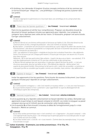 234
Unité 8  Protéger le patrimoine
• En binômes, leur demander d’imaginer d’autres concepts similaires et de les nommer par
un terme finissant par -thèque (ex. : une jardithèque → échange de graines à planter dans
son jardin).
 CORRIGÉ
On peut s’approprier le patrimoine en s’inscrivant dans une artothèque et en y empruntant des
œuvres d’art.
Posez-vous les bonnes questions !2 (env.10 minutes)  Formedetravail :individuelle
Faire lire les questions et vérifier leur compréhension. Proposer une deuxième écoute du
document et laisser quelques minutes aux apprenants pour répondre. Leur proposer de
comparer leurs réponses avec celles de leur voisin. Si nécessaire, proposer une autre écoute.
Corriger collectivement.
 CORRIGÉ
a. Marion Derval est une femme enthousiaste et fonceuse qui habite à Lille. Elle était directrice de
communication et elle a changé de profession : elle s’est inventé un nouveau métier.
b. Description : L’inventaire est une structure associative qui a pour objectif de prêter des œuvres d’art.
Fonctionnement : elle donne la possibilité à un large public de louer et d’amener des œuvres chez soi,
« dans l’intimité de son domicile ».
Coût : une adhésion à l’association « modulée en fonction de la situation financière » des adhérents
(entre 15 et 45 euros par an). Chaque prêt revient à 10 euros par mois pour une œuvre et à 15 euros
pour deux œuvres.
Adhérents : 80 % sont des particuliers (des enfants – à partir de deux ans et demi – aux adultes), 15 %
sont des établissements scolaires et 5 % sont des collectivités et des entreprises.
c. Marion Derval explique que son association n’a pas pour objectif de faire du profit : « c’est une
structure associative, plus qu’une boîte en fait ». Elle défend ses objectifs : démocratiser l’art
auprès du plus grand nombre. Elle promeut le fait que le coût « reste très accessible », et précise en
s’excusant qu’elle ne considère pas le public comme une clientèle, mais comme « des adhérents ».
Explorez le lexique !3 (env. 10 minutes)  Formedetravail :individuelle
Inviter les apprenants à lire les questions. Faire écouter de nouveau le document. Leur laisser
quelques minutes pour répondre et corriger collectivement.
 CORRIGÉ
a. « enthousiasme contagieux », « elle s’est inventé un nouveau métier », « c’est une vraie fonceuse ».
b. Le journaliste emploie le mot « justement » pour approfondir le sujet du développement de
l’artothèque auprès des entreprises.
	
Saisissez la grammaire !4 (env. 5 minutes)  Formedetravail :collective et individuelle
• Lire la question a. et y répondre collectivement en faisant identifier les verbes. Demander aux
apprenants à quel temps ils sont (passé composé et infinitif). Les inviter à conjuguer au passé
composé celui qui est à l’infinitif, puis de commenter cette transformation.
• Lire la question b. et faire écouter à nouveau le début de l’enregistrement jusqu’à « vraie
fonceuse ». Mettre en commun.
 CORRIGÉ
a. Les deux verbes pronominaux sont « s’est constitué » et « s’approprier ». Au passé composé : « elle
s’est approprié des œuvres d’art ». On remarque que le participe passé ne s’accorde pas avec le sujet
(car le verbe est suivi d’un COD).
b. Les deux verbes sont « s’est dit » et « s’est inventé ». Comme dans les exemples du a., il n’y a pas
d’accord avec le sujet.
Cahier d’activités – Grammaire, Les verbes pronominaux : 17 et 18 p. 95 ;
Conjugaison : 19 p. 95
 