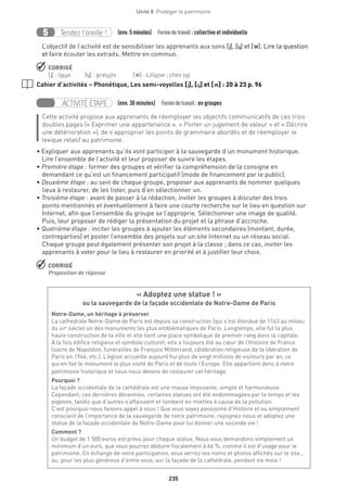 235
Unité 8  Protéger le patrimoine
Tendez l’oreille !5 (env. 5 minutes)  Formedetravail :collective et individuelle
L’objectif de l’activité est de sensibiliser les apprenants aux sons [j], [˙] et [w]. Lire la question
et faire écouter les extraits. Mettre en commun.
 CORRIGÉ
[j] : lieux	[˙] : gratuits	[w] : Lilloise ; chez soi
Cahier d’activités – Phonétique, Les semi-voyelles [j], [˙] et [w] : 20 à 23 p. 96
ACTIVITÉ ÉTAPE (env. 30 minutes)  Formedetravail :en groupes
Cette activité propose aux apprenants de réemployer les objectifs communicatifs de ces trois
doubles pages (« Exprimer une appartenance », « Porter un jugement de valeur » et « Décrire
une détérioration »), de s’approprier les points de grammaire abordés et de réemployer le
lexique relatif au patrimoine.
• Expliquer aux apprenants qu’ils vont participer à la sauvegarde d’un monument historique.
Lire l’ensemble de l’activité et leur proposer de suivre les étapes.
• Première étape : former des groupes et vérifier la compréhension de la consigne en
demandant ce qu’est un financement participatif (mode de financement par le public).
• Deuxième étape : au sein de chaque groupe, proposer aux apprenants de nommer quelques
lieux à restaurer, de les lister, puis d’en sélectionner un.
• Troisième étape : avant de passer à la rédaction, inviter les groupes à discuter des trois
points mentionnés et éventuellement à faire une courte recherche sur le lieu en question sur
Internet, afin que l’ensemble du groupe se l’approprie. Sélectionner une image de qualité.
Puis, leur proposer de rédiger la présentation du projet et la phrase d’accroche.
• Quatrième étape : inciter les groupes à ajouter les éléments secondaires (montant, durée,
contreparties) et poster l’ensemble des projets sur un site Internet ou un réseau social.
Chaque groupe peut également présenter son projet à la classe ; dans ce cas, inviter les
apprenants à voter pour le lieu à restaurer en priorité et à justifier leur choix.
 CORRIGÉ
Proposition de réponse
« Adoptez une statue ! » 
ou la sauvegarde de la façade occidentale de Notre-Dame de Paris 
Notre-Dame, un héritage à préserver
La cathédrale Notre-Dame de Paris est depuis sa construction (qui s’est étendue de 1163 au milieu
du xive
 siècle) un des monuments les plus emblématiques de Paris. Longtemps, elle fut la plus
haute construction de la ville et elle tient une place symbolique de premier rang dans la capitale.
À la fois édifice religieux et symbole culturel, elle a toujours été au cœur de l’Histoire de France
(sacre de Napoléon, funérailles de François Mitterrand, célébration religieuse de la libération de
Paris en 1944, etc.). L’église accueille aujourd’hui plus de vingt millions de visiteurs par an, ce
qui en fait le monument le plus visité de Paris et de toute l’Europe. Elle appartient donc à notre
patrimoine historique et nous nous devons de restaurer cet héritage.
Pourquoi ?
La façade occidentale de la cathédrale est une masse imposante, simple et harmonieuse.
Cependant, ces dernières décennies, certaines statues ont été endommagées par le temps et les
pigeons, tandis que d’autres s’affaissent et tombent en miettes à cause de la pollution.
C’est pourquoi nous faisons appel à vous ! Que vous soyez passionné d’Histoire et ou simplement
conscient de l’importance de la sauvegarde de notre patrimoine, rejoignez-nous et adoptez une
statue de la façade occidentale de Notre-Dame pour lui donner une seconde vie !
Comment ?
Un budget de 1 500 euros est prévu pour chaque statue. Nous vous demandons simplement un
minimum d’un euro, que vous pourrez déduire fiscalement à 66 %, comme il est d’usage pour le
patrimoine. En échange de votre participation, vous verrez vos noms et photos affichés sur le site...
ou, pour les plus généreux d’entre vous, sur la façade de la cathédrale, pendant six mois !
 