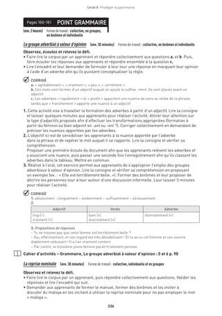 236
Unité 8  Protéger le patrimoine
(env.2heures) Formedetravail :collective, en groupes,
en binômes et individuelle
POINT GRAMMAIREPages 160-161
Le groupe adverbial à valeur d’opinion  (env. 30 minutes)  Forme de travail : collective, en binômes et individuelle
Observez, écoutez et relevez le défi.
• Faire lire le corpus par un apprenant et répondre collectivement aux questions a. et b. Puis,
faire écouter les réponses aux apprenants et répondre ensemble à la question c.
• Lire l’encadré et leur demander de formuler à leur tour une réponse en marquant leur opinion
à l’aide d’un adverbe afin qu’ils puissent conceptualiser la règle.
 CORRIGÉ
a. « agréablement », « vraiment », « peu », « carrément ».
b. Ces mots sont formés d’un adjectif auquel on ajoute le suffixe -ment. Ils sont placés avant un
adjectif.
c. Les adverbes « rapidement » et « plutôt » apportent une nuance de sens au verbe de la phrase,
tandis que « franchement » apporte une nuance à un adjectif.
1. Cette activité vise à travailler la formation des adverbes à partir d’un adjectif. Lire la consigne
et laisser quelques minutes aux apprenants pour réaliser l’activité. Attirer leur attention sur
le type d’adjectifs proposés afin d’effectuer les transformations appropriées (formation à
partir du féminin ou bien adjectif en -ant ou -ent ?). Corriger collectivement en demandant de
préciser les nuances apportées par les adverbes.
2. L’objectif ici est de sensibiliser les apprenants à la nuance apportée par l’adverbe
dans la phrase et de repérer le mot auquel il se rapporte. Lire la consigne et vérifier sa
compréhension.
Proposer une première écoute du document afin que les apprenants relèvent les adverbes et
y associent une nuance, puis passer une seconde fois l’enregistrement afin qu’ils classent les
adverbes dans le tableau. Mettre en commun.
3. Réalisé à l’oral, cet exercice permet aux apprenants de s’approprier l’emploi des groupes
adverbiaux à valeur d’opinion. Lire la consigne et vérifier sa compréhension en proposant
un exemple (ex. : « Elle est terriblement belle. »). Former des binômes et leur proposer de
décrire les personnes tour à tour autour d’une discussion informelle. Leur laisser 5 minutes
pour réaliser l’activité.
 CORRIGÉ
1. absolument – longuement – évidemment – suffisamment – sérieusement.
2.
Adjectif Verbe Adverbe
trop (-)
vraiment (+)
bien (+)
énormément (+)
étonnamment (+)
3. Propositions de réponses
– Tu ne trouves pas que cette femme est terriblement belle ?
– Oui, effectivement, et son regard est très déstabilisant ! Et tu as vu cet homme et son sourire
diablement séduisant ! Il a l’air vraiment content.
– Par contre, la troisième jeune femme paraît tristement pensive.
Cahier d’activités – Grammaire, Le groupe adverbial à valeur d’opinion : 5 et 6 p. 90
La reprise nominale  (env. 30 minutes)  Forme de travail : collective, individuelle et en groupes
Observez et relevez le défi.
• Faire lire le corpus par un apprenant, puis répondre collectivement aux questions. Valider les
réponses et lire l’encadré qui suit.
• Demander aux apprenants de fermer le manuel, former des binômes et les inviter à
discuter du maloya en les incitant à utiliser la reprise nominale pour ne pas employer le mot
« maloya ».
 