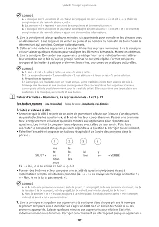 237
Unité 8  Protéger le patrimoine
 CORRIGÉ
a. « dialogue entre un soliste et un chœur accompagné de percussions », « cet art », « ce chant de
complaintes et de revendications », « il ».
b. Le pronom « il » reprend « ce chant de complaintes et de revendications ».
c. « dialogue entre un soliste et un chœur accompagné de percussions », « cet art » et « ce chant de
complaintes et de revendications » apportent de nouvelles informations.
4. Lire la consigne et laisser quelques minutes aux apprenants pour compléter les phrases avec
un déterminant. Leur rappeler de veiller au genre et au nombre du nom afin de bien choisir le
déterminant qui convient. Corriger collectivement.
5. Cette activité invite les apprenants à repérer différentes reprises nominales. Lire la consigne
et leur laisser quelques minutes pour souligner les éléments demandés. Mettre en commun.
6. Lire la consigne. Demander aux apprenants de rédiger leur texte individuellement. Attirer
leur attention sur le fait qu’aucun groupe nominal ne doit être répété. Former des petits
groupes et les inviter à partager oralement leurs rites, coutumes ou pratiques culturelles.
 CORRIGÉ
4. 1. son – 2. cet – 3. votre / cette – 4. une – 5. votre / cette.
5. 1. ce rassemblement – 2. une méthode – 3. son attitude – 4. leurs actes – 5. cette solution.
6. Proposition de réponse
En Camargue, les manades sont un rituel annuel. Cette tradition encore bien vivante est liée à
l’élevage des taureaux et aux courses camarguaises. Ces courses libres font appel aux chevaux
camarguais utilisés quotidiennement pour le travail du bétail. Elles accordent une large place aux
costumes, à la musique, aux chants et aux danses.
Cahier d’activités – Grammaire, La reprise nominale : 8 et 9 p. 92
Les doubles pronoms  (env. 30 minutes)  Forme de travail : individuelle et en binômes
Écoutez et relevez le défi.
• Annoncer que le défi à relever de ce point de grammaire débute par l’écoute d’un document.
Au préalable, lire les questions a. et b. et vérifier leur compréhension. Passer une première
fois l’enregistrement et laisser quelques minutes aux apprenants pour répondre aux
questions. Les inviter à comparer leurs réponses avec celles de leur voisin. Puis, faire
réécouter le document afin qu’ils puissent répondre à la question c. Corriger collectivement.
• Faire lire l’encadré et proposer un tableau récapitulatif de l’ordre des pronoms dans la
phrase :
SUJET +
me
te
se
nous
vous
le
la
l’
les
lui
leur
y
en + VERBE
Ex. : « Oui, je le lui envoie ce soir. » → 2-3
• Former des binômes et leur proposer une activité de questions-réponses visant à
systématiser l’emploi des doubles pronoms (ex. : « – Tu as envoyé un message à Chantal ? »
« – Non, je ne le lui ai pas envoyé. »).
 CORRIGÉ
a. et b. lui (= une personne inconnue), en (= le projet), l’ (= le projet), le (= une personne inconnue), me (=
le locuteur), le (= le projet), le (= le projet), lui (= Arthur), me (= le locuteur), lui (= Arthur).
c. Non, le pronom « le » n’est pas toujours à la même place. Il est positionné après « me » pronom
indirect et avant « lui » pronom indirect.
7. Lire la consigne et suggérer aux apprenants de souligner dans chaque phrase le nom que
le pronom remplace afin d’identifier s’il s’agit d’un COD ou d’un COI et de choisir le ou les
pronoms appropriés. Laisser quelques minutes aux apprenants pour réaliser l’activité,
individuellement ou en binômes. Corriger collectivement en interrogeant quelques apprenants.
1 2 3 4
 
