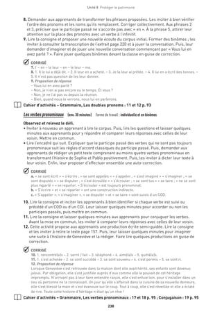 238
Unité 8  Protéger le patrimoine
8. Demander aux apprenants de transformer les phrases proposées. Les inciter à bien vérifier
l’ordre des pronoms et les noms qu’ils remplacent. Corriger collectivement. Aux phrases 2
et 3, préciser que le participe passé ne s’accorde pas avec « en ». À la phrase 5, attirer leur
attention sur la place des pronoms avec un verbe à l’infinitif.
9. Lire la consigne et proposer une nouvelle écoute du corpus initial. Former des binômes ; les
inviter à consulter la transcription de l’extrait page 220 et à jouer la conversation. Puis, leur
demander d’imaginer et de jouer une nouvelle conversation commençant par « Vous lui en
avez parlé ? ». Faire jouer quelques binômes devant la classe en guise de correction.
 CORRIGÉ
7. l’ – en – le leur – en – le leur – me.
8. 1. Il le lui a déjà dit. – 2. Il leur en a acheté. – 3. Je la leur ai prêtée. – 4. Il lui en a écrit des tonnes. –
5. Il n’est pas question de les leur donner.
9. Proposition de réponse
– Vous lui en avez parlé ?
– Non, je n’en ai pas encore eu le temps. Et vous ?
– Non, je ne l’ai pas vu depuis la réunion.
– Bien, quand nous le verrons, nous lui en parlerons.
Cahier d’activités – Grammaire, Les doubles pronoms : 11 et 12 p. 93
Les verbes pronominaux  (env. 30 minutes)  Forme de travail : individuelle et en binômes
Observez et relevez le défi.
• Inviter à nouveau un apprenant à lire le corpus. Puis, lire les questions et laisser quelques
minutes aux apprenants pour y répondre et comparer leurs réponses avec celles de leur
voisin. Mettre en commun.
• Lire l’encadré qui suit. Expliquer que le participe passé des verbes qui ne sont pas toujours
pronominaux suit les règles d’accord classiques du participe passé. Puis, demander aux
apprenants de rédiger un petit texte comprenant au moins quatre verbes pronominaux en
transformant l’histoire de Sophie et Pablo positivement. Puis, les inviter à dicter leur texte à
leur voisin. Enfin, leur proposer d’effectuer ensemble une auto-correction.
 CORRIGÉ
a. « se sont écrit » = s’écrire ; « se sont appelés » = s’appeler ; « s’est imaginé » = s’imaginer ; « se
sont disputés » = se disputer ; « s’est écroulée » = s’écrouler ; « se sont tus » = se taire ; « ne se sont
plus reparlé » = se reparler. « S’écrouler » est toujours pronominal.
b. « S’écrire » et « se reparler » ont une construction indirecte.
c. « S’appeler », « s’imaginer », « se disputer » et « se taire » sont suivis d’un COD.
10.Lire la consigne et inciter les apprenants à bien identifier si chaque verbe est suivi ou
précédé d’un COD ou d’un COI. Leur laisser quelques minutes pour accorder ou non les
participes passés, puis mettre en commun.
11.Lire la consigne et laisser quelques minutes aux apprenants pour conjuguer les verbes.
Avant la mise en commun, les inviter à comparer leurs réponses avec celles de leur voisin.
12.Cette activité propose aux apprenants une production écrite semi-guidée. Lire la consigne
et les inviter à relire le texte page 157. Puis, leur laisser quelques minutes pour imaginer
une suite à l’histoire de Geneviève et la rédiger. Faire lire quelques productions en guise de
correction.
 CORRIGÉ
10. 1. rencontré(e)s – 2. serré / fait – 3. téléphoné – 4. aimé(e)s – 5. quitté(e)s.
11. 1. s’est achetée – 2. se sont succédé – 3. se sont souvenu – 4. s’est permis – 5. se sont ri.
12. Proposition de réponse
Lorsque Geneviève s’est retrouvée dans la maison dont elle avait hérité, ses enfants sont devenus
jaloux. Par obligation, elle s’est justifiée auprès d’eux comme elle le pouvait de cet héritage
impromptu. N’arrivant pas à leur faire entendre raison, elle s’est enfuie loin, pour s’installer dans un
lieu où personne ne la connaissait. Un jour qu’elle s’affairait dans la cuisine de sa nouvelle demeure,
elle s’est blessé la main et s’est évanouie sur le coup. Tout à coup, elle s’est réveillée et elle a éclaté
de rire. Toute cette histoire d’héritage n’était qu’un rêve !
Cahier d’activités – Grammaire, Les verbes pronominaux : 17 et 18 p. 95 ; Conjugaison : 19 p. 95
 