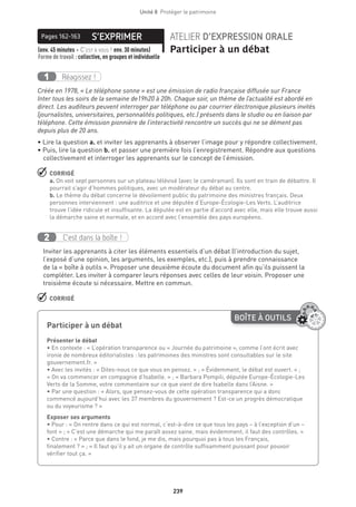 239
Unité 8  Protéger le patrimoine
S’EXPRIMERPages 162-163 ATELIER D’EXPRESSION ORALE
Participer à un débat(env. 45 minutes + C’est à vous ! env. 30 minutes) 
Forme de travail : collective, en groupes et individuelle
Réagissez !1
Créée en 1978, « Le téléphone sonne » est une émission de radio française diffusée sur France
Inter tous les soirs de la semaine de19h20 à 20h. Chaque soir, un thème de l’actualité est abordé en
direct. Les auditeurs peuvent interroger par téléphone ou par courrier électronique plusieurs invités
(journalistes, universitaires, personnalités politiques, etc.) présents dans le studio ou en liaison par
téléphone. Cette émission pionnière de l’interactivité rencontre un succès qui ne se dément pas
depuis plus de 20 ans.
• Lire la question a. et inviter les apprenants à observer l’image pour y répondre collectivement.
• Puis, lire la question b. et passer une première fois l’enregistrement. Répondre aux questions
collectivement et interroger les apprenants sur le concept de l’émission.
 CORRIGÉ
a. On voit sept personnes sur un plateau télévisé (avec le caméraman). Ils sont en train de débattre. Il
pourrait s’agir d’hommes politiques, avec un modérateur du débat au centre.
b. Le thème du débat concerne le dévoilement public du patrimoine des ministres français. Deux
personnes interviennent : une auditrice et une députée d’Europe-Écologie-Les Verts. L’auditrice
trouve l’idée ridicule et insuffisante. La députée est en partie d’accord avec elle, mais elle trouve aussi
la démarche saine et normale, et en accord avec l’ensemble des pays européens.
C’est dans la boîte !2
Inviter les apprenants à citer les éléments essentiels d’un débat (l’introduction du sujet,
l’exposé d’une opinion, les arguments, les exemples, etc.), puis à prendre connaissance
de la « boîte à outils ». Proposer une deuxième écoute du document afin qu’ils puissent la
compléter. Les inviter à comparer leurs réponses avec celles de leur voisin. Proposer une
troisième écoute si nécessaire. Mettre en commun.
 CORRIGÉ
BOÎTE À OUTILS
Participer à un débat
	
Présenter le débat
• En contexte : « L’opération transparence ou « Journée du patrimoine », comme l’ont écrit avec
ironie de nombreux éditorialistes : les patrimoines des ministres sont consultables sur le site
gouvernement.fr. »
• Avec les invités : « Dites-nous ce que vous en pensez. » ; « Évidemment, le débat est ouvert. » ;
« On va commencer en compagnie d’Isabelle. » ; « Barbara Pompili, députée Europe-Écologie-Les
Verts de la Somme, votre commentaire sur ce que vient de dire Isabelle dans l’Aisne. »
• Par une question : « Alors, que pensez-vous de cette opération transparence qui a donc
commencé aujourd’hui avec les 37 membres du gouvernement ? Est-ce un progrès démocratique
ou du voyeurisme ? »
Exposer ses arguments
• Pour : « On rentre dans ce qui est normal, c’est-à-dire ce que tous les pays – à l’exception d’un –
font » ; « C’est une démarche qui me paraît assez saine, mais évidemment, il faut des contrôles. »
• Contre : « Parce que dans le fond, je me dis, mais pourquoi pas à tous les Français,
finalement ? » ; « Il faut qu’il y ait un organe de contrôle suffisamment puissant pour pouvoir
vérifier tout ça. »
 
