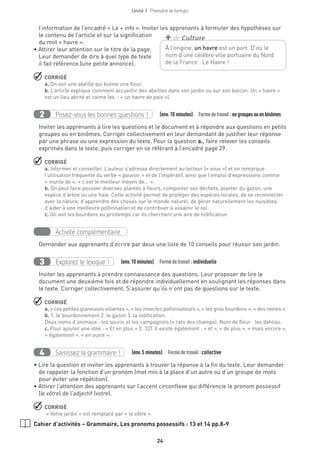24
Unité 1  Prendre le temps
l’information de l’encadré « Le + info ». Inviter les apprenants à formuler des hypothèses sur
le contenu de l’article et sur la signification
du mot « havre ».
• Attirer leur attention sur le titre de la page.
Leur demander de dire à quel type de texte
il fait référence (une petite annonce).
 CORRIGÉ
a. On voit une abeille qui butine une fleur.
b. L’article explique comment accueillir des abeilles dans son jardin ou sur son balcon. Un « havre »
est un lieu abrité et calme (ex. : « un havre de paix »).
Posez-vous les bonnes questions !2   (env.10 minutes)  Formedetravail :engroupesouenbinômes
Inviter les apprenants à lire les questions et le document et à répondre aux questions en petits
groupes ou en binômes. Corriger collectivement en leur demandant de justifier leur réponse
par une phrase ou une expression du texte. Pour la question a., faire relever les conseils
exprimés dans le texte, puis corriger en se référant à l’encadré page 29.
 CORRIGÉ
a. Informer et conseiller. L’auteur s’adresse directement au lecteur (« vous ») et on remarque
l’utilisation fréquente du verbe « pouvoir » et de l’impératif, ainsi que l’emploi d’expressions comme
« inutile de », « c’est le meilleur moyen de... ».
b. On peut faire pousser diverses plantes à fleurs, composter ses déchets, planter du gazon, une
espèce d’arbre ou une haie. Cette activité permet de protéger des espèces locales, de se reconnecter
avec la nature, d’apprendre des choses sur le monde naturel, de gérer naturellement les nuisibles,
d’aider à une meilleure pollinisation et de contribuer à assainir le sol.
c. On voit les bourdons au printemps car ils cherchent une aire de nidification.
Activité complémentaire
Demander aux apprenants d’écrire par deux une liste de 10 conseils pour réussir son jardin.
Explorez le lexique !3   (env.10 minutes)  Formedetravail :individuelle
Inviter les apprenants à prendre connaissance des questions. Leur proposer de lire le
document une deuxième fois et de répondre individuellement en soulignant les réponses dans
le texte. Corriger collectivement. S’assurer qu’ils n’ont pas de questions sur le texte.
 CORRIGÉ
a. « ces petites glaneuses volantes », « les insectes pollinisateurs », « les gros bourdons », « des reines ».
b. 1. le bourdonnement 2. le gazon 3. la nidification.
Deux noms d’animaux : les souris et les campagnols (= rats des champs). Nom de fleur : les dahlias.
c. Pour ajouter une idée : « Et en plus » (l. 32). Il existe également : « et », « de plus », « mais encore »,
« également », « en outre ».
Saisissez la grammaire !4   (env.5 minutes)  Formedetravail :collective
• Lire la question et inviter les apprenants à trouver la réponse à la fin du texte. Leur demander
de rappeler la fonction d’un pronom (mot mis à la place d’un autre ou d’un groupe de mots
pour éviter une répétition).
• Attirer l’attention des apprenants sur l’accent circonflexe qui différencie le pronom possessif
(le vôtre) de l’adjectif (votre).
 CORRIGÉ
« Votre jardin » est remplacé par « le vôtre ».
Cahier d’activités – Grammaire, Les pronoms possessifs : 13 et 14 pp.8-9
À l’origine, un havre est un port. D’où le
nom d’une célèbre ville portuaire du Nord
de la France : Le Havre !
+ de Culture
 