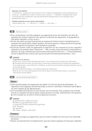 240
Unité 8  Protéger le patrimoine
Du tac au tac !3
• Pour contextualiser l’activité, expliquer aux apprenants qu’ils vont entendre une série de
questions les invitant à exprimer leur opinion et à donner des arguments, et auxquelles ils
vont devoir répondre « du tac au tac ».
• Former des petits groupes (4 personnes au maximum) et faire écouter l’enregistrement en
marquant une pause après chaque question. Durant les pauses, chaque personne du groupe
donne sa réponse à la question, sans hésitation si possible.
• À la fin de l’activité, inviter les apprenants à s’exprimer sur leur ressenti et sur leur capacité à
répondre à une question dans l’instant (ex. : « Moi, je mets un peu de temps à comprendre la
question, du coup, j’attends que d’autres personnes parlent avant moi. » ; « Personnellement,
j’arrive à répondre vite, mais je sens que je fais plein de fautes grammaticales », etc.).
 CORRIGÉ
Propositions de réponses
a. Pour moi, ce qu’il serait intéressant de savoir, c’est comment ils ont acquis leur patrimoine.
b. Pas besoin de tout savoir, de toute façon, on sait que la répartition des richesses est inégalitaire.
c. Je ne pense pas, ce qui mettrait en confiance, ce serait que les hommes politiques fassent ce qu’ils
ont promis de faire.
d. C’est extrêmement tabou, c’est même presque de l’indécence !
e. Ah là, oui, car si une telle opération est mise en place, la moindre des choses, c’est que les
informations soient fiables !
Le son et le ton qu’il faut !4
1 Repérez !
• Cette activité propose aux apprenants de repérer à l’oral trois points de phonétique : la
séparation d’une séquence initiale (extrait a.), la mise en relief dans l’intonation (extrait b.) et
les semi-voyelles [j], [˙], [w] (extrait c.).
• Lire l’ensemble des questions et faire écouter les trois extraits. Puis, proposer une seconde
écoute en marquant une pause après chaque phrase et corriger collectivement. À la question
b., lire l’encadré sur la mise en relief en guise de correction.
 CORRIGÉ
a. Évidemment↗, le débat est ouvert.
b. Isabelle a com↗plètement raison.
un organe de contrôle suffisamment pui↗ssant
c. [j] : opération
[˙] : puissant
[w] : devoir ; dévoiler ; patrimoine
2 Prononcez !
• Faire lire la consigne aux apprenants, puis les inviter à répéter les sons qu’on leur demande
de relever.
• Passer une première fois l’enregistrement, puis leur laisser quelques minutes pour répondre.
Exprimer son opinion
« Je trouve ça… ça part d’un bon sentiment, hein ! L’idée est sympathique, mais honnêtement, je
trouve ça… complètement inutile et même un peu ridicule. » ; « Isabelle a complètement raison
sur le fait que tout simplement, faire des déclarations de patrimoine, ça ne suffit pas. Elle a
parfaitement raison. »
Prendre la parole au cours d’une conversation
« Ben écoutez, moi, … » ; « Ben oui ! » ; « Voilà ! » ; « Ah, mais… »
 