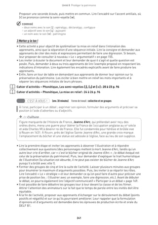 241
Unité 8  Protéger le patrimoine
Proposer une seconde écoute, puis mettre en commun. Lire l’encadré sur l’accent antillais, où
[r] se prononce comme la semi-voyelle [w].
 CORRIGÉ
– deux noms avec le son [j] : opération ; déclaration ; confiance
– un adjectif avec le son [˙] : puissant
– un nom avec le son [w] : patrimoine 
3 Mettez-y le ton !
• Cette activité a pour objectif de systématiser la mise en relief dans l’intonation des
apprenants, ainsi que la séparation d’une séquence initiale. Lire la consigne et demander aux
apprenants de citer des mots et expressions permettant de faire une digression. Si besoin,
leur proposer de consulter à nouveau « Le + argumentatif » en page 155.
• Les inviter à écouter le document et leur demander de quoi il s’agit et quelle question est
posée. Puis, demander à deux ou trois apprenants de lire l’exemple proposé en respectant les
indications d’intonation. Lire également les encadrés explicatifs avant de faire produire les
apprenants.
• Enfin, faire un tour de table en demandant aux apprenants de donner leur opinion sur la
préservation du patrimoine. Les inciter à bien mettre en relief les mots importants et à
séparer les séquences initiales de leurs phrases.
Cahier d’activités – Phonétique, Les semi-voyelles [j], [˙] et [w] : 20 à 23 p. 96
Cahier d’activités – Phonétique, La mise en relief : 24 à 26 p. 96
C’EST À VOUS ! (env.30 minutes)  Formedetravail :collective et en groupes
À l’oral, participer à un débat ; exprimer son opinion, formuler des arguments et préciser sa
position à l’aide d’adverbes ou d’adjectifs.
• Lire la première étape et inviter les apprenants à observer l’illustration et à répondre
collectivement aux questions (des personnages mettent à mort Jeanne d’Arc, tandis qu’un
autre leur crie d’arrêter, car « c’est le bûcher original de Jeanne d’Arc » ; le débat évoqué est
celui de la préservation du patrimoine). Puis, leur demander d’expliquer le trait humoristique
de l’illustration (la situation est absurde, il ne peut pas exister de bûcher de Jeanne d’Arc
puisqu’il a brûlé avec elle !).
• Former des groupes de cinq et lire la suite de l’activité. Laisser plusieurs minutes aux groupes
pour énumérer le maximum d’arguments possibles. Puis, les inviter à se répartir les rôles.
Lire l’encadré « Le + stratégie » et leur demander ce qu’on peut faire d’autre pour préciser une
prise de position (ex. : l’illustrer avec un exemple, faire une digression, etc.). Avant de débuter
le débat, on pourra également lire l’objectif communicatif « Participer à un débat » page 169.
• Il est possible de faire débattre les groupes tour à tour devant la classe et de les filmer.
Attirer l’attention des animateurs sur le fait que le temps de parole entre les invités doit être
équitable.
• À la fin de l’activité, proposer aux apprenants d’échanger sur le déroulement du débat (points
positifs et négatifs) et sur ce qu’ils pourraient améliorer. Leur rappeler que la formulation
d’opinions et d’arguments est demandée dans les épreuves de production écrite et orale du
DELF B1.
Figure marquante de l’Histoire de France, Jeanne d’Arc, qui prétendait avoir reçu des
ordres divins, mena une guerre pour libérer la France de l’occupation anglaise au xve
siècle
et aida Charles VII à devenir roi de France. Elle fut condamnée pour hérésie et brûlée vive
à Rouen en 1431. À Rouen, près de l’église Sainte Jeanne d’Arc, une grande croix marque
l’emplacement du bûcher et une statue est adossée à l’église, face au lieu de son supplice.
+ de Culture
 
