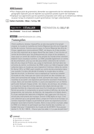 247
Unité 8  Protéger le patrimoine
MEMO Grammaire
• Pour chaque point de grammaire, demander aux apprenants de lire individuellement le
paragraphe explicatif, puis de répondre aux questions posées à partir de l’exemple.
• Expliquer aux apprenants que les questions proposées sont celles qu’ils doivent eux-mêmes
se poser lorsqu’ils emploient ce point grammatical. Corriger collectivement.
Cahier d’activités – Bilan : 1 et 2 p. 100
S’ÉVALUERPages 170-171 PRÉPARATION AU DELF B1
(env. 60 minutes) Forme de travail : individuelle
partie 1 COMPRÉHENSION DE L’ORAL
 CORRIGÉ
1. La création d’un musée.
2. Apprendre un métier.
3. Des personnes du monde entier.
4. Un musée.
Ou : Un musée en roulottes.
Chers auditeurs, bonjour. Aujourd’hui, je vais vous parler d’un projet
original, le musée en roulottes du Centre Régional des Arts du Cirque de
la ville de Lomme. Comme vous le savez, le Centre Régional des Arts du
Cirque, appelé plus communément CRAC, est devenu au fil des années
un lieu très important de la région Nord-Pas-de-Calais. C’est à la fois un
centre de formation pour les professionnels du cirque et les amateurs,
mais aussi un centre de création où les artistes du monde entier viennent
élaborer leurs nouveaux numéros. Le CRAC possède également un centre
de documentation, ainsi qu’une des plus belles collections de l’univers
des arts du cirque en France, qui, jusqu’à maintenant, dormait dans les
armoires du centre. Le directeur du CRAC a donc eu l’idée d’exposer cette
collection dans un musée qui sera implanté à l’intérieur même du centre.
En février 2014, le CRAC avait installé son centre de documentation dans
une roulotte. Il a donc été décidé d’installer le musée dans le même
type de structure. Le directeur nous a expliqué qu’il aurait pu installer
le musée en ville, mais que son choix s’est porté sur des roulottes car
elles sont synonymes de voyage. En bref, synonyme de cirque ! Une des
roulottes va accueillir une exposition permanente racontant l’histoire du
cirque. Dans une seconde roulotte, il y aura une exposition sur un thème
particulier évoluant chaque année : les clowns, les animaux, les artistes…
Le musée du cirque de Lomme exposera des objets donnés par des
grandes familles du cirque ainsi que ceux d’un musée qui a récemment
fermé ses portes. Il comprendra un grand nombre d’affiches, de livres, de
programmes, de costumes, de faïences, de maquettes et d’objets divers.
Il y a par exemple des tabourets d’éléphant, des cages pour les lions ou
encore des instruments de musique. Environ 5 000 objets en tout. C’est
une collection qui a une grande valeur, unique en France et en Europe. Le
nombre important d’objets va permettre de varier les expositions et d’en
proposer aussi dans d’autres musées. Alors si vous aimez ce projet, aidez
le CRAC à le réaliser en participant aux frais d’achat des roulottes. Le
budget total pour l’implantation du musée est de 48 500 €. Vous pouvez
donner 5, 10, 50, 1 000 €... Chacun peut les aider, il n’y a pas de petit don !
Transcription
 