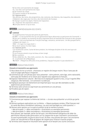 248
Unité 8  Protéger le patrimoine
5. Car elles sont synonymes de voyage.
Ou : Car elles sont synonymes de cirque.
6. De l’histoire du cirque.
7. D’autres musées et de donations.
8. 2 réponses parmi :
Des affiches, des livres, des programmes, des costumes, des faïences, des maquettes, des tabourets
d’éléphant, des cages pour les lions, des instruments de musique.
9. Changer souvent les objets / thèmes de l’exposition.
Ou : Organiser des expositions ailleurs.
10. On peut donner ce qu’on veut.
partie 2 COMPRÉHENSION DES ÉCRITS
 CORRIGÉ
1. La gastronomie française fait partie du patrimoine.
2. VRAI : « C’est la première fois qu’une gastronomie figure désormais au patrimoine de l’humanité. »
3. Elle sert à célébrer les moments les plus importants de la vie familiale des Français et des groupes.
4. FAUX : « de la vie familiale des Français (mariage, naissance, anniversaire…) et des groupes (amis,
collègues de travail…) »
VRAI : « Il s’agit d’un repas festif. »
5. Se réunir autour d’un bon repas.
6. 2 réponses parmi :
Les recettes de cuisine, l’achat de bons produits, les mélanges de plats et de vins ainsi que son
déroulement.
7. Les Français aiment ce qui est beau et bien rangé.
8. Des cuisiniers.
9. Des célébrités. Ou : Des chefs cuisiniers. Ou : Des cuisiniers célèbres.
Et : le président de la République.
10. FAUX : « Malgré les difficultés et les problèmes, l’équipe française n’a pas abandonné. »
partie 3 PRODUCTION ÉCRITE
Conseils à transmettre aux apprenants
1. Vous devez écrire un article : choisissez un registre de langue neutre. Vous n’avez pas de
mise en page spécifique à respecter. 
2. Commencez par une phrase pour vous présenter : votre prénom, votre âge, votre nationalité,
votre pays de résidence et la raison pour laquelle vous apprenez le français.
3. Exposez l’événement culturel : décrivez-le en expliquant quand il a lieu, ce qu’il signifie (fête
religieuse, fête familiale…) et comment il se déroule.
4. Expliquez pourquoi cet événement est important pour vous par des exemples ou des
expériences personnelles.
5. Terminez votre article en exprimant vos sentiments en une phrase.
6. N’oubliez pas de signer.
partie 4 PRODUCTION ORALE
Conseils à transmettre aux apprenants
1. Commencez par exposer le thème de l’article : « Je vais vous présenter un article qui parle
de... »
2. Donnez quelques explications sur ce thème : « Depuis quelques années, l’État français met
en vente des biens immobiliers nationaux. Les avis sont partagés sur cette question. »
3. Donnez votre opinion sur le sujet et justifiez-la de la manière suivante :
– idée principale 1 = idées secondaires + illustrations ou exemples personnels
– idée principale 2 = idées secondaires + illustrations ou exemples personnels
Vous pouvez, par exemple, parler du fait que c’est effectivement dangereux de céder du
patrimoine national à des particuliers car ils risquent de ne pas l’entretenir correctement
ou que le grand public ne pourra plus le voir. Ou bien, vous pouvez dire que c’est une bonne
chose car cela permet à l’État de gagner de l’argent pour financer d’autres projets.
4. Terminez votre exposé en résumant votre opinion et en faisant une courte conclusion.
 