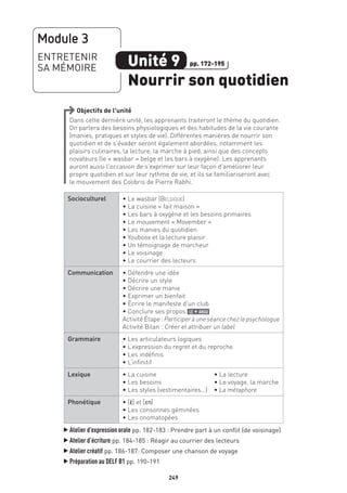 249
Objectifs de l’unité
Dans cette dernière unité, les apprenants traiteront le thème du quotidien.
On parlera des besoins physiologiques et des habitudes de la vie courante
(manies, pratiques et styles de vie). Différentes manières de nourrir son
quotidien et de s’évader seront également abordées, notamment les
plaisirs culinaires, la lecture, la marche à pied, ainsi que des concepts
novateurs (le « wasbar » belge et les bars à oxygène). Les apprenants
auront aussi l’occasion de s’exprimer sur leur façon d’améliorer leur
propre quotidien et sur leur rythme de vie, et ils se familiariseront avec
le mouvement des Colibris de Pierre Rabhi.
Socioculturel • Le wasbar (Belgique)
• La cuisine « fait maison »
• Les bars à oxygène et les besoins primaires
• Le mouvement « Movember »
• Les manies du quotidien
• Youboox et la lecture plaisir
• Un témoignage de marcheur
• Le voisinage
• Le courrier des lecteurs
Communication • Défendre une idée
• Décrire un style
• Décrire une manie
• Exprimer un bienfait
• Écrire le manifeste d’un club
• Conclure ses propos le + argu
Activité Étape : Participeràuneséancechezlepsychologue
Activité Bilan : Créer et attribuer un label
Grammaire • Les articulateurs logiques
• L’expression du regret et du reproche
• Les indéfinis
• L’infinitif
Lexique • La cuisine	 • La lecture
• Les besoins	 • Le voyage, la marche
• Les styles (vestimentaires…)	 • La métaphore
Phonétique • [E·] et [En]
• Les consonnes géminées
• Les onomatopées
▲
Atelier d’expression orale pp. 182-183 : Prendre part à un conflit (de voisinage)
▲
Atelier d’écriture pp. 184-185 : Réagir au courrier des lecteurs
▲
Atelier créatif pp. 186-187: Composer une chanson de voyage
▲
Préparation au DELF B1 pp. 190-191
Module 3
ENTRETENIR
SA MÉMOIRE Unité 9
Nourrir son quotidien
pp. 172-195
 