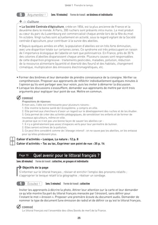 Unité 1  Prendre le temps
25
Argumentez !5   (env.10 minutes)  Formedetravail :en binômes et individuelle
• Former des binômes et leur demander de prendre connaissance de la consigne. Vérifier sa
compréhension. Proposer aux apprenants de réfléchir individuellement quelques minutes à
l’opinion qu’ils vont partager avec leur voisin, puis les inviter à démarrer la discussion.
• Lorsque les discussions s’essoufflent, demander aux apprenants de mettre par écrit trois
arguments pour expliquer leur point de vue. Mettre en commun.
 CORRIGÉ
Propositions de réponses
À mon avis, l’idée est intéressante pour plusieurs raisons :
1. Elle montre la bonne santé de l’écosystème, y compris en ville.
2. Elle permet aux chercheurs d’avoir un regard sur le développement des ruches et de les étudier.
3. Cela permet de créer des activités pédagogiques, de sensibiliser les enfants et de former de
nouveaux apiculteurs, même en ville.
Je pense que ce n’est pas une bonne façon de sauver les abeilles car :
1. Il n’y a généralement pas assez d’espaces verts pour leur permettre de butiner.
2. Elles seront victimes de la pollution.
3. Ce peut être considéré comme de l’élevage intensif : on ne sauve pas les abeilles, on les entasse
pour qu’elles produisent plus.
Cahier d’activités – Lexique, La nature : 12 p. 8
Cahier d’activités – Tac au tac, Exprimer son point de vue : 35 p. 14
(env.60minutes)  Formedetravail :collective, en groupes et individuelle
Quel avenir pour le littoral français ?Page 19
Objectifs de la page
S’informer sur le littoral français ; réviser et enrichir l’emploi des pronoms relatifs ;
s’approprier le lexique relatif à la géographie ; réaliser un sondage.
Écoutez !1   (env.5 minutes)  Formedetravail :collective
Inviter les apprenants à décrire la photo. Attirer leur attention sur la carte et leur demander
ce qu’elle montre (la part du littoral français menacée par l’érosion), sans définir pour
l’instant le mot « érosion ». Proposer une première écoute du document audio. Demander de
nommer le type de document (une émission de radio) et de définir ce qu’est le littoral français.
 CORRIGÉ
Le littoral français est l’ensemble des côtes (bords de mer) de la France.
• La Société Centrale d’Apiculture, créée en 1856, est la plus ancienne de France et la
deuxième dans le monde. À Paris, 300 ruchers sont présents intra muros. Le miel produit
au cœur du parc du Luxembourg est commercialisé chaque année lors de la fête du miel
fin octobre. Vingt ruches sont actuellement en activité, sous le regard vigilant de la Société
centrale d’apiculture, pour contribuer à la survie des abeilles.
• Depuis quelques années en effet, la population d’abeilles est en très forte diminution,
avec une disparition totale sur certaines zones. Ce syndrome est très préoccupant en raison
de l’importance écologique de l’abeille en tant que pollinisatrice. En France, près de 30 %
des colonies d’abeilles disparaissent chaque année. Plusieurs causes sont responsables
de cette disparition progressive : traitements pesticides, maladies, pollution, réduction
de la ressource alimentaire (quantité et diversité des fleurs) et des habitats, changement
climatique, multiplication des émissions électromagnétiques, etc.
+ de Culture
 