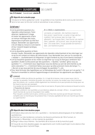 250
Unité 9  Nourrir son quotidien
(env.10-15minutes) Formedetravail :collective
OUVERTUREPages 172-173 DE L’UNITÉ
Objectifs de la double page
Introduire le thème global de l’unité : le quotidien et les manières de le vivre ou de l’enrichir ;
faire le lien avec le titre de l’unité et sensibiliser à ses contenus.
Ça fait sens !
• Lire la première question et y
répondre collectivement. Faire
observer rapidement l’image
et inviter les apprenants à faire
un remue-méninges des mots,
expressions et phrases qu’elle leur
évoque. Demander aux apprenants
s’ils ont déjà eu recours à une laverie
et leur ressenti (aspect pratique,
ennui, etc.).
• Lire la deuxième question et faire
écouter l’audio. Demander aux apprenants de répondre collectivement et les interroger sur
ce qu’ils ont compris et retenu de cette écoute. Leur demander leur avis sur le concept du
« wasbar » : souhaiteraient-ils fréquenter ce type d’endroit au lieu d’une laverie classique ?
• Lire la troisième question et les inviter à s’exprimer sur ce qu’ils font pour améliorer leur
quotidien. Guider la discussion par des questions : « Quelles “corvées” gérez-vous au
quotidien ? » ; « Comment vous répartissez-vous les tâches au sein de votre famille ou de
votre colocation ? » ; « Comment faites-vous pour qu’elles prennent moins de temps ? » ;
« Qu’est-ce qui vous permet de vous échapper du quotidien ? », etc.
• Puis, faire formuler des hypothèses sur la thématique de l’unité (« De quoi va-t-on parler ? »).
Parcourir ensemble le contrat d’apprentissage et sensibiliser les apprenants aux objectifs.
 CORRIGÉ
• La photo reflète les tâches du quotidien. Ici, il s’agit de la lessive, mais on peut aussi citer le
ménage, la vaisselle, l’entretien du jardin, les courses, la cuisine, les rendez-vous chez le docteur
pour les enfants, etc. La photo reflète également les moments où on peut prendre du temps pour soi
(en lisant le journal, par exemple).
• Le wasbar est une combinaison entre un bar et une laverie. On peut y faire sa lessive en buvant un verre.
• Proposition de réponse 
Moi, pour améliorer mon quotidien, je suis devenue adepte du concept « Drive » : le supermarché
reçoit ma liste de course et me prépare mon caddie.
Pour ma part, j’achète tout en gros, comme ça, je ne fais mes courses qu’une fois par mois et je
complète avec le marché pour les produits frais. C’est plus agréable de faire son marché que d’aller
au supermarché !
S’INFORMERPages 174-179
Objectifs des trois doubles pages
• Introduire deux sens du mot-clé « quotidien » : les besoins physiologiques et les habitudes
quotidiennes.
• Informer sur des tendances culinaires, les besoins primaires de l’être humain, le
mouvement « Movember » et les manies du quotidien.
• Élargir à deux sous-thèmes : les bienfaits de la lecture et de la marche à pied.
À l’issue de ces trois doubles pages, les apprenants sont invités à participer à une séance chez
le psychologue dans l’activité Étape.
une laverie, un Lavomatic ; des machines à laver en
libre service / grand format ; un panier à linge sale (sur
­roulettes) ; faire sa lessive, laver son linge / ses
­vêtements / ses fringues (fam.) ; faire tourner une machine
(fam.) ; patienter ; lire le journal ; avoir une pile de linge à
laver ; une corvée (fam.) ; ne pas posséder de machine à
laver ; une machine en panne
+de Mots et expressions
 