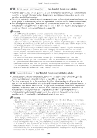 252
Unité 9  Nourrir son quotidien
Posez-vous les bonnes questions !2 (env.10 minutes)  Formedetravail :en binômes
• Inviter les apprenants à lire les questions et leur demander de les reformuler oralement sans
consulter le manuel. Interroger autant d’apprenants que nécessaire jusqu’à ce que les cinq
questions aient été reformulées.
• Faire lire le texte et les inviter à répondre aux questions en binômes. Confronter les réponses en
grand groupe et demander de justifier les réponses en citant une phrase ou expression du texte.
• Pour prolonger la question e., demander aux apprenants de relever dans les documents les
mots et expressions permettant de défendre une idée et d’en citer d’autres. Leur proposer un
regard sur l’objectif communicatif associé en page188.
 CORRIGÉ
a. C’est Marc Veyrat, grand chef cuisinier, qui s’exprime dans cet article.
b. Selon lui, l’alimentation quotidienne, la « cuisine de tous les jours » (l.7-8) a été « laissée aux
multinationales de l’alimentation qui pensent à l’argent avant de penser au cœur » (l.12-14) en
vendant des plats tout prêts conçus avec des aliments de mauvaise qualité.
c. La cuisine française, c’est une cuisine qui nourrit, qui est saine et agréable au goût (« le travail avec
des produits du terroir local, avec des producteurs et des paysans locaux pour amener du produit bon,
sain, biologique et doté d’une véritable valeur nutritive » l.22-27).
d. En tant que chef cuisinier, il souhaite rendre accessible à tous (et à tous les porte-monnaie) une
alimentation de qualité au quotidien. Pour cela, il s’engage à « amener dans la rue une cuisine
cuisinée, mijotée, avec l’art de la cuisine française, avec un objectif : mieux manger pour mieux
vivre » (l.57-61) et à offrir « uniquement des produits du terroir, des produits français, biologiques ou
naturels » (l.62-64).
e. Il défend son point de vue en insistant sur le fait qu’ « on ne doit pas tricher » (l.17) avec
l’alimentation. En tant que chef, il considère qu’il n’a « pas le droit de laisser le marché » (l.19)
de l’agroalimentaire aux multinationales. Se nourrir au quotidien ne doit pas seulement être une
question économique, mais aussi une question « philosophique et intellectuelle » (l.42). Il promeut
« son engagement » (l. 57), en répétant ses idées à plusieurs reprises (« leitmotiv » l.62) et invite tous
les acteurs du secteur alimentaire à faire « cet effort » (l.65-66).
Explorez le lexique !3 (env. 10 minutes)  Formedetravail :individuelle et collective
• Lire la question a. et sans relire le texte, demander aux apprenants d’y répondre, puis de
valider leur réponse en relisant le texte de la ligne 51 à la ligne 56.
• Puis, leur proposer de lire le document une deuxième fois et de répondre à la question b.
pour enrichir leur lexique relatif à la cuisine et à l’agroalimentaire. Faire souligner les mots et
expressions directement dans le texte. Corriger collectivement en notant leurs propositions
au tableau et les inviter à en citer d’autres. Dans cette liste, leur demander d’identifier les
mots et expressions synonymes (ex. : un produit sous vide = un produit préfabriqué).
• Lire la question c. et engager les apprenants dans une mini-discussion sur la cuisine
quotidienne des Français et les habitudes culinaires de leur pays.
 CORRIGÉ
a. Le « fait maison » est un plat qui n’est « pas un produit sous vide » (l.52-53), qui ne contient pas
« d’additif » (l.53), c’est une « cuisine cuisinée » (l.58-59).
b. « assiette », « bien manger », « grand chef cuisinier », « la cuisine de tous les jours », « le bistrot »,
« la gastronomie », « la cuisine de marché, de la rue », « les multinationales de l’alimentation »,
« l’industrie agroalimentaire », « des produits du terroir local », « des producteurs et des paysans
locaux », « un produit bon, sain, biologique », « une valeur nutritive », « une source de vie », « notre
principal carburant », « nourrir », « des goûts, des arômes, des plaisirs naturels », « la nourriture du
quotidien », « les cartes des restaurants », « des plats faits maison », « des produits préfabriqués »,
« un produit sous vide », « un additif », « une cuisine mijotée », « l’art de la cuisine française »,
« mieux manger pour mieux vivre », « un produit naturel », « une cuisine de qualité ».
c. Proposition de réponse À mon avis, les Français mangent des plats à base de viande (poulet, cochon,
bœuf), comme par exemple un rôti, une viande en sauce accompagnée de légumes, d’une salade
ou de pommes de terre (ou de frites !). Il existe de nombreuses spécialités régionales (la fondue,
la bouillabaisse, etc.). Ils cuisinent souvent au four (tartes, gratins, etc.). On constate également
l’influence de la cuisine du monde et de l’immigration en France avec l’apparition de plats étrangers
(couscous, curry de crevettes, sushis, etc.).
 
