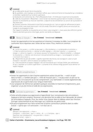 256
Unité 9  Nourrir son quotidien
 CORRIGÉ
a. La vidéo parle du port de la moustache.
b. Au quotidien, cela implique un entretien raffiné, pour mettre en forme la moustache qui a tendance
à retomber rapidement sur la lèvre supérieure.
c. Guillaume est le directeur du « Paris Moustache Club ». Il milite pour le port de la moustache.
d. L’idée du mouvement « Movember » est d’inciter les hommes partout dans le monde à se laisser
pousser la moustache au mois de novembre. L’objectif est de sensibiliser au cancer de la prostate et
des testicules.
e. Certains hommes choisissent le port de la moustache car c’est un signe de raffinement et peut-
être de virilité, mais aussi parce que c’est à la mode. Elle attire le regard, donne une structure au
visage et accompagne le look.
Par rapport à la barbe, la moustache est un choix « plus singulier », mais aussi plus difficile à porter.
Selon la dernière personne interrogée, porter une barbe est dépassé.
Restez à l’écoute !3 (env. 10 minutes)  Formedetravail :individuelle
Inviter les apprenants à lire les questions et visionner à nouveau la vidéo. Leur proposer de
confronter leurs réponses avec celles de leur voisin. Puis, mettre en commun.
 CORRIGÉ
a. « ça ne me va pas », « ça fait un peu papi », « être tendance », « ça demande un entretien »,
« il faut la mettre en forme », « donner un effet négligé », « être dur à porter », « ça pose un
visage », « attirer le regard », « se laisser pousser la moustache », « réduire la barbe », « attaquer
la moustache », « donner une structure / une personnalité au visage », « accompagner un look »,
« se munir d’un rasoir ».
b. « Reprendre du poil de la bête » signifie reprendre des forces, du courage et « avoir un poil
d’avance » veut dire « être en avance sur quelque chose ».
c. « Une moustache à l’aspect négligé » est une moustache qui n’est pas taillée, pas entretenue
et qui « retombe sur la lèvre supérieure ». La barbe et les cheveux longs peuvent aussi donner un
aspect négligé.
Activité complémentaire
• Inviter les apprenants à citer d’autres expressions autour du poil (ex. : « avoir un poil
dans la main », « tomber pile poil », « être de mauvais poil », « ne plus avoir un poil sur le
caillou », etc.) et s’assurer qu’ils les comprennent. Leur demander s’il existe également des
expressions de ce genre dans leur langue maternelle.
• Leur proposer de mémoriser pendant quelques secondes le maximum d’expressions, puis
organiser un jeu de mimes à l’aide de ces expressions.
Saisissez la grammaire !4 (env. 10 minutes)  Formedetravail :individuelle
• Cette activité propose aux apprenants d’approfondir leur connaissance des articulateurs
logiques et de leurs emplois. Visionner une dernière fois la vidéo et leur demander de relever
les articulateurs logiques. Puis, les inviter à les classer dans le tableau selon leur fonction.
Corriger collectivement et les interroger sur l’utilité de ces petits mots.
• On pourra également leur faire rechercher d’autres connecteurs présents dans la vidéo
(cause : « parce que » et conclusion : « en tout cas »).
 CORRIGÉ
Marquer une opposition : « mais ».
Comparer : « aussi bien… que », « entre… et… », « c’est plus… que ».
Exprimer une conséquence : « au point de », « d’où ».
Exprimer le but : « pour ».
Cahier d’activités – Grammaire, Les articulateurs logiques : 4 et 5 pp. 102-103
 