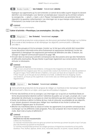 257
Unité 9  Nourrir son quotidien
Tendez l’oreille !5 (env. 5 minutes)  Formedetravail :collective
Expliquer aux apprenants qu’ils vont entendre un extrait de la vidéo à partir duquel ils doivent
identifier une onomatopée. Leur donner un exemple pour s’assurer qu’ils ont bien compris
la consigne (ex. : « plouf », « bam », etc.). Passer l’enregistrement une première fois et
répondre à la question collectivement. Les interroger sur ce que marque cette onomatopée
(l’hésitation). Les inviter à en citer d’autres.
 CORRIGÉ
« Euh » est une onomatopée.
Cahier d’activités – Phonétique, Les onomatopées : 24 à 26 p. 109
Réagissez !6 (env. 10 minutes)  Formedetravail :en groupes
Cette activité de production orale propose une discussion permettant d’échanger sur le thème
de la mode et des tendances et de réemployer les objectifs communicatifs « Défendre
une idée ».
• Former des groupes et lire la consigne. Insister sur le fait que cette activité doit ressembler
à une discussion informelle entre amis (tutoiement et expressions familières). Inciter les
apprenants à réemployer les expressions permettant de défendre une idée. Si besoin, les
renvoyer à l’objectif communicatif associé en page 188.
• Circuler dans la classe pour prendre connaissance des discussions ainsi que des hésitations
et difficultés éventuelles. Ne pas hésiter à participer également aux conversations afin de les
stimuler si nécessaire.
 CORRIGÉ
Propositions de réponses
• Moi, je suis une personne très tendance. Je bouquine des magazines de mode et je fais
régulièrement les magasins pour être au courant des couleurs du moment ou du style de pantalon et
de jupe en vogue. Faire l’effort de bien s’habiller, c’est aussi une façon de se respecter soi-même.
• Pour ma part, je ne fais pas du tout attention à la mode. Je déteste faire du shopping. Suivre
une tendance, je trouve ça très superficiel. C’est tricher avec soi-même que de changer de style
régulièrement.
Agissez !7 (env. 15 minutes)  Formedetravail :en binômes
Cette activité de production écrite propose de rédiger un manifeste et de réemployer l’objectif
communicatif « Décrire un style » ainsi que les articulateurs logiques.
• Former des binômes et lire la consigne. Les interroger sur ce qu’est un manifeste (texte en
forme de proclamation destiné à attirer l’attention du public sur un sujet, un projet, etc.). Leur
demander de reformuler la consigne en citant les éléments que doit contenir leur manifeste.
• Inviter les binômes à définir le thème de leur club et à discuter au préalable de ses objectifs.
• Leur laisser plusieurs minutes pour rédiger leur manifeste et les inciter à utiliser des
articulateurs logiques pour le structurer.
• Afficher les manifestes dans la classe et inviter les apprenants à en prendre connaissance et
à échanger sur les différents clubs proposés. Puis, leur proposer de s’inscrire dans l’un des
clubs. Quel club a le plus d’adhérents ?
 CORRIGÉ
Proposition de réponse
Manifeste du club des moustachu(e)s
Libérez vos moustaches !
Le club des moustachu(e)s aime les gens qui aiment les hommes qui aiment les poils et qui n’ont pas
peur des femmes qui portent la moustache.
Le club des moustachu(e)s promeut les visages gracieux et disgracieux moustachus et les profils
duveteux. Fine, touffue, épaisse, droite, drue, recourbée, bouclée, en pointe, rousse, blonde, brune,
 
