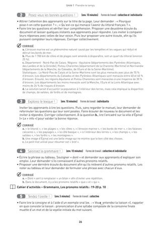 26
Unité 1  Prendre le temps
Posez-vous les bonnes questions !2   (env.10 minutes)  Formedetravail :collectiveet individuelle
• Attirer l’attention des apprenants sur le titre de la page. Leur demander : « Pourquoi
pose-t-on cette question ? » ; « Qu’est-ce qui menace l’avenir du littoral français ? ».
• Faire lire les questions et vérifier leur compréhension. Proposer une deuxième écoute du
document et laisser quelques instants aux apprenants pour répondre. Les inviter à comparer
leurs réponses avec celles de leur voisin. Puis leur proposer une autre écoute, afin qu’ils
puissent compléter leurs réponses. Corriger collectivement.
 CORRIGÉ
a. L’érosion marine est un phénomène naturel causé par les tempêtes et les vagues qui réduit et
détruit les bords de mer.
b. Plus de 1 700 km de côtes et de plages sont amenés à disparaître, soit un quart du littoral (environ
25 %).
c. Département : Nord-Pas de Calais. Régions : Aquitaine (départements des Pyrénées-Atlantiques,
des Landes et de la Gironde), Poitou-Charentes (département de la Charente-Maritime) et Normandie
(départements de la Manche, du Calvados, de l’Eure et de la Seine-Maritime).
Statistiques : Le Nord-Pas de Calais et la Seine-Maritime sont les plus menacés avec plus de 70 %
d’érosion. Les départements du Calvados et des Pyrénées-Atlantiques sont menacés entre 40 et 60 %
d’érosion. Ensuite, les régions Aquitaine et Poitou-Charentes sont menacées à une moyenne de 30 %
d’érosion. Les départements les moins menacés sont la Manche, l’Eure et la Loire-Atlantique avec
moins de 24 % de risques d’érosion.
d. La solution serait d’accueillir la population à l’intérieur des terres, mais cela implique la disparition
de champs, de vallées, de forêts et de montagnes.
Explorez le lexique !3   (env.10 minutes)  Formedetravail :individuelle
Inviter les apprenants à lire les questions. Puis, sans regarder le manuel, leur demander de
reformuler les questions qui leur sont posées. Faire écouter de nouveau le document et les
inviter à répondre. Corriger collectivement. À la question b., lire l’encadré sur la ville d’Épinal
(« Le + info ») pour valider la bonne réponse.
 CORRIGÉ
a. « le littoral », « les plages », « les côtes », « l’érosion marine », « les bords de mer », « les falaises
calcaires », « les paysages », « la côte basque », « à l’intérieur des terres », « les champs », « les
vallées », « les forêts », « les montagnes ».
b. Une image d’Épinal est une belle image qui ne montre que le bon côté des choses.
c. Le petit mot utilisé pour résumer est « bref ».
Saisissez la grammaire !4   (env.10 minutes)  Formedetravail :collectiveetindividuelle
• Écrire la phrase au tableau. Souligner « dont » et demander aux apprenants d’expliquer son
emploi. Leur demander s’ils connaissent d’autres pronoms relatifs.
• Proposer une dernière écoute du document afin qu’ils relèvent d’autres pronoms relatifs. Les
noter au tableau et leur demander de formuler une phrase avec chacun d’eux.
 CORRIGÉ
a. « Dont » sert à remplacer « un bilan » afin d’éviter une répétition.
b. Dans le document, il y a les pronoms relatifs « que » et « qui ».
Cahier d’activités – Grammaire, Les pronoms relatifs : 19-20 p. 10
Tendez l’oreille !5 (env.5 minutes)  Formedetravail :collective
• Faire lire la consigne et à l’aide d’un exemple oral (ex. : « Vous entendez la liaison »), rappeler
en quoi consiste la liaison : prononciation d’une syllabe composée de la consonne finale
muette d’un mot et de la voyelle initiale du mot suivant.
 