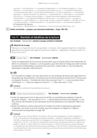 260
Unité 9  Nourrir son quotidien
ses clés », « une étourderie », « un manque d’organisation », « un manque de vigilance », « faire
attention », « le faire exprès », « c’est plus fort que moi/qu’eux, etc. », « une personne étourdie »,
« un trait de personnalité », « être envahi d’informations », « arriver à saturation », « un brouillard
psychique », « peiner à focaliser son attention », « machinalement », « être sujet à », « une évasion
hors de soi », « un besoin de se protéger », « chasser des ondes négatives ou des événements
traumatisants », « les capacités d’attention s’amenuisent », « un travail sur soi », « occuper la
conscience », « avoir tendance à », « être occupé, soucieux, stressé ou obsédé », « être tête en l’air »,
« un objet-symbole », « révéler des désirs », « ne pas être à l’aise », « une mauvaise habitude ».
b. Propositions de réponses
gourmande = « Quelle goinfre ! » ; impatiente = « C’est une vraie pile électrique », etc.
Cahier d’activités – Lexique, Les mauvaises habitudes : 10 pp. 105-106
(env. 45 minutes)  Formedetravail :collective, en groupes, en binômes et individuelle
Bienfaits et bénéfices de la lecturePage 178
Objectifs de la page
Découvrir un moyen de nourrir son quotidien : la lecture ; être capable d’exprimer un bienfait ;
approfondir les emplois des adjectifs et pronoms indéfinis ; s’approprier le lexique relatif à la
lecture et à l’écrit.
Ouvrez l’œil !1 (env.10 minutes)  Formedetravail :collective
Inviter les apprenants à lire la source du document, puis la note du texte et leur demander de
définir le concept de « Youboox ». Lire la question, puis faire décrire l’image (une tête humaine
transformée en bibliothèque, autrement dit, des livres « plein la tête »). Lire les éléments
demandés et répondre collectivement.
Le + info
Lire l’encadré et engager une mini-discussion sur les pratiques de lecture des apprenants en
les guidant par des questions. Commencer par les deux questions qui terminent l’article, puis
en proposer d’autres : « Combien de livres lisez-vous par mois ? » ; « Lisez-vous des livres
numériques ? » ; « Que vous apporte la lecture ? » ; « Que lisez-vous ? », etc.
 CORRIGÉ
Cet article va démontrer les bienfaits de la lecture.
Posez-vous les bonnes questions !2 (env.10 minutes)  Formedetravail :en binômes
• Inviter les apprenants à lire le document et vérifier sa compréhension globale à l’aide de
questions simples : « De quoi parle-t-on ? » ; « Quels types de lecture sont évoqués ? », etc.
Puis, former des binômes et leur demander de lire les questions et d’y répondre. Mettre en
commun.
• Inviter les binômes à relire le document et à relever les mots et expressions exprimant
un bienfait. Les inciter à en citer d’autres, puis leur proposer un regard sur l’objectif
communicatif correspondant en page 189.
 CORRIGÉ
a. La lecture nous invite à réfléchir et à rêver (« stimule notre imagination et notre intelligence »
l.7-8 ; « lire préserve et développe nos facultés mentales : créativité, imagination, intelligence… »
l.26-28). Lire permet aussi d’enrichir son langage et son raisonnement (« excellent pour apprendre à
s’exprimer » l.31-32 ; « enrichir son vocabulaire, mieux tourner ses phrases, affiner et nuancer son
propos » l.38-40 ; « mieux réfléchir et mieux convaincre » l.40-41). C’est aussi un moyen d’évasion
(« un plaisir qui nous déconnecte de nos soucis quotidiens » l.42-44). Enfin, certaines lectures peuvent
nous transformer (« les livres sont des rencontres, au même titre que les hommes et les femmes que
nous croisons » l.59-61).
 