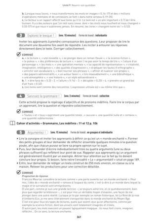261
Unité 9  Nourrir son quotidien
b. Lorsque nous lisons, « nous transformons les mots en images » (l.16-17) et des « millions
d’opérations mentales et de connexions se font » dans notre cerveau (l.19-20).
c. Le lecteur a un rapport affectif aux livres qu’il lit. Le livre est « un ami important » (l.1) de l’être
humain. Il y a des auteurs que l’on relit sans cesse, dont « les mots nous touchent et nous changent »
(l.55-57) et que nous n’oublierons jamais. En résumé, les livres « changent notre vie ! » (l.53).
Explorez le lexique !3 (env. 10 minutes)  Formedetravail :individuelle
Inviter les apprenants à prendre connaissance des questions. Leur proposer de lire le
document une deuxième fois avant de répondre. Les inciter à entourer les réponses
directement dans le texte. Corriger collectivement.
 CORRIGÉ
a. « la lecture », « une nouvelle », « se plonger dans un roman-fleuve », « la science-fiction »,
« la poésie », « des préférences de lecture », « avoir / ne pas avoir le temps de lire », « l’allure d’un
personnage », « les mots », « une opération mentale », « la capacité de représentation », « créativité,
imagination, intelligence », « des qualités d’expression », « éradiquer les fautes d’orthographe »,
« enrichir son vocabulaire », « bien tourner ses phrases », « affiner et nuancer son propos »,
« des papiers administratifs », « un auteur favori », « lire inlassablement », « une bibliothèque »,
« une atmosphère », « une histoire », « un style extraordinaire ».
b. 1. « être fana de » (l.3) – 2. « l’allure » (l.14) – 3. « décuplée » (l.25) – 4. « prendre un grand bol
d’air frais » (l.52)
c. Les livres sont comme des rencontres. L’expression utilisée est « au même titre que ».
Saisissez la grammaire !4 (env. 5 minutes)  Formedetravail : collective
Cette activité propose le repérage d’adjectifs et de pronoms indéfinis. Faire lire le corpus par
un apprenant, lire la question et répondre collectivement.
 CORRIGÉ
« Toutes » et « tous » expriment une quantité totale ; « aucune », une quantité nulle et « certains »,
une quantité indéterminée.
Cahier d’activités – Grammaire, Les indéfinis : 11 et 12 p. 106
Argumentez !5 (env. 15 minutes)  Formedetravail :en groupes et individuelle
• Lire la consigne et inviter les apprenants à définir ce qu’est un « monde enchanté ». Former
des petits groupes et leur demander de réfléchir ensemble quelques minutes à la question
posée, afin que chacun puisse se faire sa propre opinion sur le sujet.
• Puis, leur demander d’écrire individuellement trois ou quatre arguments (une ou deux
phrases suffisent) qui reflètent leur point de vue. Rappeler aux apprenants qu’un argument
est généralement illustré par un exemple. Attirer leur attention sur le fait qu’ils doivent
conclure leur propos. Si besoin, faire relire l’encadré « Le + argumentatif » situé en page 189.
• Enfin, leur demander de rédiger un texte construit de 250 mots environ, en classe ou à la
maison. Relever les productions pour une correction détaillée.
 CORRIGÉ
Proposition de réponse
François Mauriac considère la lecture comme « une porte ouverte sur un monde enchanté ». Pour
moi, l’idée de « monde enchanté » renvoie à l’espace du conte, c’est-à-dire à un monde dans lequel la
magie et le surnaturel sont omniprésents.
D’une part, comme je suis une grande lectrice – j’ai toujours aimé lire, et ce quotidiennement, bien
plus que regarder la télévision –, c’est pour moi un véritable moyen d’évasion, une façon de me
plonger dans une autre réalité. Lorsque je lis par exemple un roman historique, tel Le Nom de la rose
d’Umberto Eco, je me sens littéralement transportée dans le monde enchanté du Moyen Âge.
C’est vrai pour tous les types de lectures, quels que soient ceux qu’on affectionne, comme par
exemple la science-fiction, dont les univers sont totalement imaginés et irréels.
D’autre part, les mots exercent un pouvoir typiquement magique : ils nous font croire, imaginer,
réfléchir... En ce sens, la lecture enchante.
 