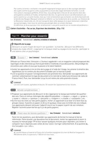 262
Unité 9  Nourrir son quotidien
Par contre, le terme « enchanté » me paraît inapproprié lorsque que je lis des ouvrages abordant
des sujets comme la guerre civile, la pauvreté ou encore des sagas familiales torturées. L’un de
mes auteurs classiques préférés, Émile Zola, nous plonge dans chacune de ses œuvres dans des
atmosphères sombres et froides, brillamment décrites. Ce genre de lecture est effectivement une
porte ouverte sur un autre monde, mais qui n’est certainement pas enchanté. Les récits fascinants de
la famille des Rougon-Macquart amènent à réfléchir sur les fondements de la société, sur l’histoire de
la Révolution industrielle, etc. On est transporté dans cette époque et on peut réellement s’identifier
aux personnages, mais nous ne sommes pas plongés dans un univers féerique.
En définitive, je dirais que pour moi, la lecture est « une porte ouverte sur un monde extraordinaire ».
Cahier d’activités – Tac au tac, Exprimer des bienfaits : 33 p. 112
(env. 50 minutes)  Formedetravail :collective, en binômes et individuelle
Marcher pour ressentirPage 179
Objectifs de la page
Découvrir un autre moyen de nourrir son quotidien : la marche ; découvrir les différents
emplois du mode infinitif ; s’approprier le lexique relatif au voyage et à la marche ; participer à
une séance chez un psychologue.
Écoutez !1 (env. 5 minutes)  Formedetravail :collective
Diffusée sur France Inter, l’émission « L’humeur vagabonde » est un magazine culturel proposant des
reportages et des interviews qui font la part belle à l’inattendu et aux découvertes. Elle privilégie les
rencontres avec celles et ceux que la passion et le talent habitent.
• Inviter les apprenants à lire le titre de la page et à l’aide de l’image, les amener à émettre des
hypothèses sur le contenu du document (s’évader par la marche à pied).
• Lire la question et passer l’enregistrement une première fois. Demander aux apprenants de
nommer collectivement le type de document et le nom de la radio (une émission de radio de
France Inter). Puis, leur demander ce qu’ils ont retenu de cette première écoute.
 CORRIGÉ
Les voix sont suaves, agréables et douces. On ressent de l’apaisement à leur écoute.
Activité complémentaire
• Proposer aux apprenants de découvrir et de s’approprier le lexique permettant de qualifier
des voix. Faire un remue-méninges des adjectifs possibles : « rauque », « aiguë », « grave »,
« suave », « douce », « pointue », « perçante », « vulgaire », « criarde », « zozotante », etc.
• Écrire tous les mots sur des petits papiers. Inviter un apprenant à se lever et à faire face au
groupe-classe. Il pioche un papier et dit ou lit quelque chose avec le timbre de voix indiqué.
Les apprenants doivent retrouver l’adjectif inscrit sur le papier à partir de son imitation.
Répéter l’activité autant de fois qu’il y a de petits papiers.
Posez-vous les bonnes questions !2 (env.10 minutes)  Formedetravail :individuelle
Faire lire les questions, puis demander aux apprenants de fermer le manuel et de les
reformuler. Faire écouter une deuxième fois le document, inviter les apprenants à ouvrir à
nouveau le manuel page 179 et leur laisser quelques minutes pour répondre. Les inviter à
comparer leurs réponses avec celles de leur voisin. Corriger collectivement. À la question a.,
lire l’encadré « Le + info ».
 CORRIGÉ
a. Laurent Hasse a traversé la France de la frontière espagnole à la mer du Nord en longeant la
Méridienne verte. Il a parcouru 1 500 km en trois mois.
 