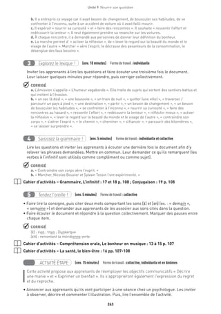 263
Unité 9  Nourrir son quotidien
b. Il a entrepris ce voyage car il avait besoin de changement, de bousculer ses habitudes, de se
confronter à l’inconnu, suite à un accident de voiture où il avait failli mourir.
c. Il espérait « nourrir sa curiosité » et « faire des rencontres ». Il souhaite « ressentir l’effort et
redécouvrir la lenteur ». Il veut également prendre sa revanche sur les voitures.
d. À chaque rencontre, il a demandé aux personnes de donner leur définition du bonheur.
e. La marche permet d’ « activer la réflexion », de « lever le regard sur la beauté du monde et le
visage de l’autre ». Marcher « aère l’esprit, le décrasse des pesanteurs de la consommation, le
désenglue des faux besoins ».
Explorez le lexique !3 (env. 10 minutes)  Formedetravail :individuelle
Inviter les apprenants à lire les questions et faire écouter une troisième fois le document.
Leur laisser quelques minutes pour répondre, puis corriger collectivement.
 CORRIGÉ
a. L’émission s’appelle « L’humeur vagabonde ». Elle traite de sujets qui sortent des sentiers battus et
qui invitent à l’évasion.
b. « un sac (à dos) », « une boussole », « un train de nuit », « quitter (une ville) », « traverser /
parcourir un pays à pied », « une destination », « partir », « un besoin de changement », « un besoin
de bousculer les habitudes », « se confronter à l’inconnu », « nourrir sa curiosité », « faire des
rencontres au hasard », « ressentir l’effort », « redécouvrir la lenteur », « réfléchir mieux », « activer
la réflexion », « lever le regard sur la beauté du monde et le visage de l’autre », « contraindre son
corps », « s’aérer l’esprit », « le chemin », « cheminer », « s’élancer », « parcourir des kilomètres »,
« se laisser surprendre ».
Saisissez la grammaire !4 (env. 5 minutes)  Formedetravail :individuelle et collective
Lire les questions et inviter les apprenants à écouter une dernière fois le document afin d’y
relever les phrases demandées. Mettre en commun. Leur demander ce qu’ils remarquent (les
verbes à l’infinitif sont utilisés comme complément ou comme sujet).
 CORRIGÉ
a. « Contraindre son corps aère l’esprit. »
b. « Marcher, Nicolas Bouvier et Sylvain Tessin l’ont expérimenté. »
Cahier d’activités – Grammaire, L’infinitif : 17 et 18 p. 108 ; Conjugaison : 19 p. 108
Tendez l’oreille !5 (env. 5 minutes)  Formedetravail :collective
• Faire lire la consigne, puis citer deux mots comportant les sons [E·] et [En] (ex. : « demain »,
« semaine ») et demander aux apprenants de les associer aux sons cités dans la question.
• Faire écouter le document et répondre à la question collectivement. Marquer des pauses entre
chaque item.
 CORRIGÉ
[E·] : rien ; train ; Dunkerque
[En] : remontant la méridienne verte
Cahier d’activités – Compréhension orale, Le bonheur en musique : 13 à 15 p. 107
Cahier d’activités – La santé, le bien-être : 16 pp. 107-108
ACTIVITÉ ÉTAPE (env. 15 minutes)  Formedetravail :collective, individuelle et en binômes
Cette activité propose aux apprenants de réemployer les objectifs communicatifs « Décrire
une manie » et « Exprimer un bienfait ». Ils s’approprieront également l’expression du regret
et du reproche.
• Annoncer aux apprenants qu’ils vont participer à une séance chez un psychologue. Les inviter
à observer, décrire et commenter l’illustration. Puis, lire l’ensemble de l’activité.
 
