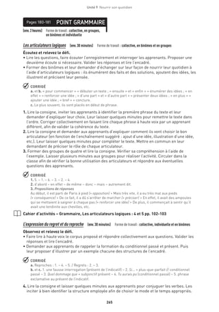 265
Unité 9  Nourrir son quotidien
(env.2heures) Formedetravail :collective, en groupes,
en binômes et individuelle
POINT GRAMMAIREPages 180-181
Les articulateurs logiques (env.30 minutes)  Forme de travail : collective, en binômes et en groupes
Écoutez et relevez le défi.
• Lire les questions, faire écouter l’enregistrement et interroger les apprenants. Proposer une
deuxième écoute si nécessaire. Valider les réponses et lire l’encadré.
• Former des binômes et leur demander d’échanger sur leur façon de nourrir leur quotidien à
l’aide d’articulateurs logiques : ils énumèrent des faits et des solutions, ajoutent des idées, les
illustrent et précisent leur pensée.
 CORRIGÉ
a. et b. « pour commencer » = débuter un texte ; « ensuite » et « enfin » = énumérer des idées ; « en
effet » = renforcer une idée ; « d’une part » et « d’autre part » = présenter deux idées ; « en plus » =
ajouter une idée ; « bref » = conclure.
c. Le plus souvent, ils sont placés en début de phrase.
1. Lire la consigne, inviter les apprenants à identifier la première phrase du texte et leur
demander d’expliquer leur choix. Leur laisser quelques minutes pour remettre le texte dans
l’ordre. Corriger collectivement en faisant lire chaque phrase à haute voix par un apprenant
différent, afin de valider la cohérence du texte.
2. Lire la consigne et demander aux apprenants d’expliquer comment ils vont choisir le bon
articulateur (en fonction de l’enchaînement suggéré : ajout d’une idée, illustration d’une idée,
etc.). Leur laisser quelques minutes pour compléter le texte. Mettre en commun en leur
demandant de préciser le rôle de chaque articulateur.
3. Former des groupes de quatre et lire la consigne. Vérifier sa compréhension à l’aide de
l’exemple. Laisser plusieurs minutes aux groupes pour réaliser l’activité. Circuler dans la
classe afin de vérifier la bonne utilisation des articulateurs et répondre aux éventuelles
questions des apprenants.
 CORRIGÉ
1. 5. – 1. – 6. – 3. – 2. – 4.
2. d’abord – en effet – de même – donc – mais – autrement dit.
3. Propositions de réponses
Au début, il est parti de Paris à pied (+ opposition)  Mais très vite, il a eu très mal aux pieds
(+ conséquence)  De ce fait, il a dû s’arrêter de marcher (+ préciser)  En effet, il avait des ampoules
qui se mettaient à saigner à chaque pas (+ renforcer une idée)  De plus, il commençait à sentir qu’il
avait une tendinite aux chevilles, etc.
Cahier d’activités – Grammaire, Les articulateurs logiques : 4 et 5 pp. 102-103
L’expression du regret et du reproche (env.30 minutes)  Forme de travail : collective, individuelle et en binômes
Observez et relevez le défi.
• Faire lire à haute voix le corpus proposé et répondre collectivement aux questions. Valider les
réponses et lire l’encadré.
• Demander aux apprenants de rappeler la formation du conditionnel passé et présent. Puis
leur proposer d’illustrer par un exemple chacune des structures de l’encadré.
 CORRIGÉ
a. Reproches : 1. – 4. – 5. / Regrets : 2. – 3.
b. et c. 1. une fausse interrogation (présent de l’indicatif) – 2. Si... + plus-que-parfait // conditionnel
passé – 3. Quel dommage que + subjonctif présent – 4. Tu aurais pu (conditionnel passé) – 5. phrase
exclamative au présent de l’indicatif.
4. Lire la consigne et laisser quelques minutes aux apprenants pour conjuguer les verbes. Les
inciter à bien identifier la structure employée afin de choisir le mode et le temps appropriés.
 