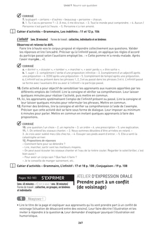 267
Unité 9  Nourrir son quotidien
 CORRIGÉ
7. la plupart – certains – d’autres – beaucoup – personne – chacun.
8. 1. Tu n’as vu personne ? – 2. À moi, il me dira tout. – 3. Tout le monde peut comprendre. – 4. Aucun /
Personne n’est parti à l’heure. – 5. Personne n’a rien amené.
Cahier d’activités – Grammaire, Les indéfinis : 11 et 12 p. 106
L’infinitif (env.30 minutes)  Forme de travail : collective, individuelle et en binômes
Observez et relevez le défi.
Faire lire à haute voix le corpus proposé et répondre collectivement aux questions. Valider
les réponses et lire l’encadré. Préciser qu’à l’infinitif passé, on applique les règles d’accord
du participe passé selon l’auxiliaire employé (ex. : « Cette pomme m’a rendu malade. Après
l’avoir mangée... »).
 CORRIGÉ
a. « dormir », « écouter », « tomber », « marcher », « avoir perdu », « être sortie ».
b. 1. sujet – 2. complément / verbe d’une proposition infinitive – 3. (complément d’un adjectif) après
une préposition – 4. (COI) après une préposition – 5. (complément de temps) après une préposition.
c. L’infinitif est au présent dans les phrases 1, 2, 3 et au passé dans les phrases 3 et 4. L’infinitif passé
se forme avec l’auxiliaire être ou avoir à l’infinitif + le participe passé.
10.Cette activité a pour objectif de sensibiliser les apprenants aux nuances apportées par les
différents emplois de l’infinitif. Lire la consigne et vérifier sa compréhension. Leur laisser
quelques minutes pour réaliser l’activité, puis mettre en commun.
11.Ici, les apprenants systématisent l’emploi de l’infinitif présent ou passé. Lire la consigne et
leur laisser quelques minutes pour reformuler les phrases. Mettre en commun.
12. Former des binômes, lire la consigne et vérifier sa compréhension à l’aide de l’exemple.
Préciser que cette activité doit se faire sous forme de dialogue. Leur imposer au minimum
4 minutes pour parler. Mettre en commun en invitant quelques apprenants à faire des
propositions.
 CORRIGÉ
10. une question / un choix – 2. un reproche – 3. un ordre – 4. une prescription – 5. une explication.
11. 1. On entend les oiseaux chanter. – 2. Nous sommes désolées d’être arrivées en retard. –
3. Je crois avoir oublié mes clés chez toi. – 4. Essuyer ses pieds avant d’entrer. – 5. Elle a senti la
catastrophe arriver.
12. Propositions de réponses
– Comment faire pour se détendre ?
– Lire, marcher, sortir sont les meilleurs moyens.
– On peut aussi écouter les oiseaux chanter et l’eau de la rivière couler. Regarder le soleil briller, c’est
bien aussi !
– Pour avoir un corps sain ? Que faut-il faire ?
– Je te conseille de manger sainement, etc.
Cahier d’activités – Grammaire, L’infinitif : 17 et 18 p. 108 ; Conjugaison : 19 p. 108
S’EXPRIMERPages 182-183 ATELIER D’EXPRESSION ORALE
Prendre part à un conflit
(de voisinage)
(env. 45 minutes + C’est à vous ! env. 30 minutes) 
Forme de travail : collective, en groupes, en binômes
et individuelle
Réagissez !1
• Lire le titre de la page et expliquer aux apprenants qu’ils vont prendre part à un conflit de
voisinage (situation de désaccord entre des voisins). Leur faire décrire l’illustration et les
inviter à répondre à la question a. Leur demander d’expliquer pourquoi l’illustration est
humoristique.
 
