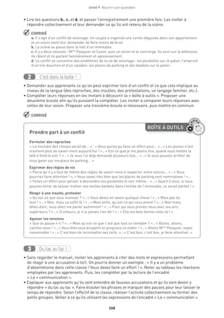 268
Unité 9  Nourrir son quotidien
• Lire les questions b., c. et d. et passer l’enregistrement une première fois. Les inviter à
répondre collectivement et leur demander ce qu’ils ont retenu de la scène.
 CORRIGÉ
a. Il s’agit d’un conflit de voisinage. Un couple a organisé une soirée déguisée dans son appartement
et un voisin vient leur demander de faire moins de bruit.
b. La scène se passe dans le hall d’un immeuble.
c. Il y a deux voisines : Melle
Pasquier et Suzon, puis un voisin et le concierge. Ils sont sur la défensive,
ils râlent et ils parlent familièrement et agressivement.
d. Le conflit se concentre des problèmes de la vie de voisinage : les poubelles sur le palier, l’emprunt
d’un tire-bouchon et d’un saladier, les places de parking et des baskets sur le palier.
C’est dans la boîte !2
• Demander aux apprenants ce qu’on peut exprimer lors d’un conflit et ce que cela implique au
niveau de la langue (des reproches, des insultes, des protestations, un langage familier, etc.).
• Compléter leurs réponses en les invitant à découvrir la « boîte à outils ». Proposer une
deuxième écoute afin qu’ils puissent la compléter. Les inviter à comparer leurs réponses avec
celles de leur voisin. Proposer une troisième écoute si nécessaire, puis mettre en commun.
 CORRIGÉ
Du tac au tac !3
• Sans regarder le manuel, inviter les apprenants à citer des mots et expressions permettant
de réagir à une accusation à tort. On pourra donner un exemple : « Il y a un problème
d’absentéisme dans cette classe ! Vous devez faire un effort ! ». Noter au tableau les réactions
employées par les apprenants. Puis, les compléter par la lecture de l’encadré
« Le + communication ».
• Expliquer aux apprenants qu’ils vont entendre de fausses accusations et qu’ils vont devoir y
répondre « du tac au tac ». Faire écouter les phrases et marquer des pauses pour leur laisser le
temps de répondre. Selon l’effectif de la classe, réaliser l’activité collectivement ou former des
petits groupes. Veiller à ce qu’ils utilisent les expressions de l’encadré « Le + communication ».
BOÎTE À OUTILS
Prendre part à un conflit	
Formuler des reproches
« La moindre des choses serait de… » ; « Vous auriez pu faire un effort pour… » ; « Les jeunes n’ont
vraiment plus de savoir-vivre aujourd’hui ! » ; « Est-ce que je me plains moi, quand vous mettez la
télé à fond le soir ? » ; « Je vous l’ai déjà demandé plusieurs fois... » ; « Si vous pouviez arrêter de
vous garer sur ma place de parking... » 
Exprimer des règles de vie
« Parce qu’il y a tout de même des règles de savoir-vivre à respecter entre voisins... » ; « Vous
pourriez faire attention ! », « Vous savez très bien que les places de parking sont nominatives ! » ;
« Faites un effort pour penser à descendre vos poubelles le soir même... » ; « Quant à vous, si vous
pouviez éviter de laisser traîner vos vieilles baskets dans l’entrée de l’immeuble, ce serait parfait ! »
Réagir à une insulte, protester
« Qu’est-ce que vous insinuez ? » ; « Vous devez en savoir quelque chose ! » ; « Mais pas du
tout ! » ; « Non, mais ça suffit là ! » ; « Mais enfin, qu’est-ce qui vous prend ? » ; « Non mais,
dites-donc, vous allez me parler autrement ! » ; « Pour qui vous prenez-vous avec vos airs
supérieurs ? » ; « D’ailleurs, je n’ai jamais rien dit ! » ; « Elle est bien bonne celle-là ! » 
Apaiser les tensions
« Que se passe-t-il ? » ; « Mais qu’est-ce que c’est que tout ce ramdam ? » ; « Allons, allons,
calmez-vous ! » ; « Vous êtes tous bruyants et grognons ce matin ! » ; « Allons Melle
Pasquier, soyez
raisonnable ! » ; « C’est bien de reconnaître ses torts. » ; « C’est bon, c’est bon, je ferai attention. »
 