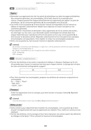 269
Unité 9  Nourrir son quotidien
Le son et le ton qu’il faut !4
1 Repérez !
• Demander aux apprenants de citer les points de phonétique vus dans les pages précédentes
(les consonnes géminées, les onomatopées, [E·] et [En]), assortis d’un exemple pour
chacun. Chaque question (et chaque extrait) permet aux apprenants de repérer un point de
phonétique : a. les consonnes géminées, b. les onomatopées et c. [E·] et [En].
• Les inviter à lire la question a. et faire écouter l’extrait correspondant. Écrire l’extrait au
tableau et répondre collectivement. Valider leurs réponses en lisant l’encadré sur les
consonnes géminées.
• Faire observer l’illustration et demander à deux apprenants de lire le contenu des bulles ;
les interroger sur leur sens. Leur demander quelle onomatopée est utilisée dans leur
langue maternelle pour reproduire le bruit d’une poule ou d’un coq. Lire la question b. et
faire écouter le deuxième extrait. Répondre collectivement et lire l’encadré et les exemples
d’onomatopées correspondants. Faire répéter en chœur les onomatopées proposées.
• Enfin, lire la question c., faire écouter l’extrait et répondre collectivement.
 CORRIGÉ
a. Les deux consonnes sont identiques, il s’agit d’un c. On les prononce comme une seule consonne
longue (« commenc(e) celle »).
b. « Hmpf » ressemble à un son. Il exprime une colère contenue.
c. [E·] : lendemain
[En] : semaine
Activités complémentaires
• Former des binômes et les inviter à reproduire le tableau ci-dessous. Expliquer qu’ils ont
45 secondes pour trouver le maximum de mots pour chaque colonne. Le groupe qui a le plus
de mots correctement orthographiés a gagné !
[E·] [En] 
• Pour faire assimiler les onomatopées, proposer aux binômes de converser uniquement en
onomatopées.
Ex. : – Clap !... Plouf ! 
– Roh, bim ! 
– Ouiiin... Snif !
2 Prononcez !
Inviter les apprenants à lire la consigne, puis faire écouter à nouveau l’extrait b. Répondre
collectivement.
 CORRIGÉ
C’est de votre faute si nous nous somm(es) magistralement perdus !
3 Mettez-y le ton !
• Cette activité a pour objectif de faire travailler les onomatopées. Lire la question a. et faire
écouter l’enregistrement afin que les apprenants les relèvent. Puis, mettre en commun et les
expliquer.
• Former des binômes, lire la consigne et leur faire improviser une scène à partir des éléments
du dialogue initial (piste 113) en utilisant le maximum d’onomatopées.
 