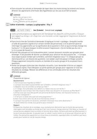 Unité 1  Prendre le temps
27
• Faire écouter les extraits et demander de taper dans les mains lorsqu’on entend une liaison.
Amener les apprenants à formuler des hypothèses sur les cas où on fait la liaison.
 CORRIGÉ
a. On n’en est pas si loin.
b. sans oublier les falaises
c. des habitants qui les peuplent
Cahier d’activités – Lexique, La géographie : 18 p. 9
ACTIVITÉ ÉTAPE   (env.20 minutes)  Formedetravail :en groupes
Cette activité propose aux apprenants de réemployer les objectifs communicatifs « Évoquer
son rapport au temps » et « Exprimer une morosité » et de s'approprier l’expression du but et
du souhait.
• Faire lire le titre de l’activité et demander d’expliquer le mot « sondage » (enquête menée
à l’aide de questions auprès d’un certain nombre de personnes). Lire le premier point et
interroger les apprenants sur la signification de la question (« Est-ce que le temps change nos
humeurs ? »). On peut évoquer à cette occasion l’expression « Ça ne tombe pas du ciel »
(« Il n’y a pas de hasard »).
• Former des groupes et lire le deuxième point. Laisser plusieurs minutes aux groupes pour
échanger. Il est possible de donner un exemple pour amorcer les discussions (ex. : « Lorsque
vous voyez la pluie tomber par la fenêtre, comment réagissez-vous ? »). Chaque groupe se
met d’accord sur une dizaine de questions. Les valider avant de passer à l’étape suivante.
Chaque apprenant rencontre ensuite un membre d’un autre groupe et ils se posent leurs
questions.
• Inviter les groupes à discuter des résultats recueillis. Leur demander d’écrire un rapport
de quelques lignes. Faire désigner un porte-parole par groupe pour rapporter à l’oral les
résultats du sondage. Relever les différences et les similitudes entre les résultats des
différents groupes.
 CORRIGÉ
Proposition de réponse
Questionnaire 
1. Est-ce que vous regardez la météo ?
2. Lorsque vous voyez la pluie tomber par la fenêtre, comment réagissez-vous ?
3. Adaptez-vous vos activités au temps qu’il fait ?
4. S’il neige, vous précipitez-vous dehors ou restez-vous au coin du feu ?
5. Appréciez-vous lorsqu’il fait très chaud ou rêvez-vous de partir en vacances au Pôle Nord ?
6. Diriez-vous que vous êtes plutôt une personne de bonne humeur, de mauvaise humeur ou
d’humeur changeante ?
7. Il fait gris ce week-end, quel est votre programme ?
8. Avez-vous choisi votre lieu de vie en fonction du climat ?
9. Lorsque vous partez en vacances, comment choisissez-vous votre destination ?
10. Quel endroit du monde vous paraît le plus convivial ?
Rapport
À travers les résultats de ce sondage, nous souhaiterions démontrer que la moitié des personnes
interrogées sont sensibles au temps qu’il fait. Leur humeur change selon qu’il fait beau ou mauvais et
ces personnes adaptent leurs activités en fonction de la météo. Certains précisent qu’effectivement, à
la vue d’une pluie glaciale, ils peuvent avoir le cafard. L’autre moitié ne se laisse pas influencer par la
météo. Ces personnes apprécient un climat doux et ensoleillé, cependant elles ne modifient pas leurs
projets pour autant en cas de mauvais temps.
 