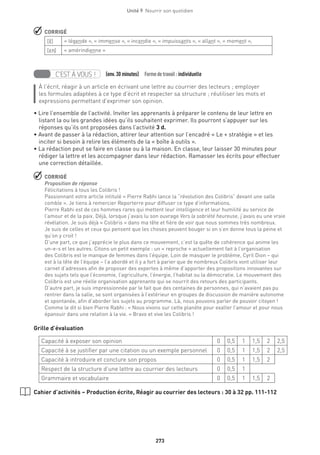 273
Unité 9  Nourrir son quotidien
 CORRIGÉ
[E·] « légende », « immense », « incendie », « impuissants », « allant », « moment »,
[En] « amérindienne »
  
C’EST À VOUS ! (env.30 minutes)  Formedetravail :individuelle
À l’écrit, réagir à un article en écrivant une lettre au courrier des lecteurs ; employer
les formules adaptées à ce type d’écrit et respecter sa structure ; réutiliser les mots et
expressions permettant d’exprimer son opinion.
• Lire l’ensemble de l’activité. Inviter les apprenants à préparer le contenu de leur lettre en
listant la ou les grandes idées qu’ils souhaitent exprimer. Ils pourront s’appuyer sur les
réponses qu’ils ont proposées dans l’activité 3 d.
• Avant de passer à la rédaction, attirer leur attention sur l’encadré « Le + stratégie » et les
inciter si besoin à relire les éléments de la « boîte à outils ».
• La rédaction peut se faire en classe ou à la maison. En classe, leur laisser 30 minutes pour
rédiger la lettre et les accompagner dans leur rédaction. Ramasser les écrits pour effectuer
une correction détaillée.
 CORRIGÉ
Proposition de réponse
Félicitations à tous les Colibris !
Passionnant votre article intitulé « Pierre Rabhi lance la “révolution des Colibris” devant une salle
comble ». Je tiens à remercier Reporterre pour diffuser ce type d’informations.
Pierre Rabhi est de ces hommes rares qui mettent leur intelligence et leur humilité au service de
l’amour et de la paix. Déjà, lorsque j’avais lu son ouvrage Vers la sobriété heureuse, j’avais eu une vraie
révélation. Je suis déjà « Colibris » dans ma tête et fière de voir que nous sommes très nombreux.
Je suis de celles et ceux qui pensent que les choses peuvent bouger si on s’en donne tous la peine et
qu’on y croit !
D’une part, ce que j’apprécie le plus dans ce mouvement, c’est la quête de cohérence qui anime les
un-e-s et les autres. Citons un petit exemple : un « reproche » actuellement fait à l’organisation
des Colibris est le manque de femmes dans l’équipe. Loin de masquer le problème, Cyril Dion – qui
est à la tête de l’équipe – l’a abordé et il y a fort à parier que de nombreux Colibris vont utiliser leur
carnet d’adresses afin de proposer des expertes à même d’apporter des propositions innovantes sur
des sujets tels que l’économie, l’agriculture, l’énergie, l’habitat ou la démocratie. Le mouvement des
Colibris est une réelle organisation apprenante qui se nourrit des retours des participants.
D’autre part, je suis impressionnée par le fait que des centaines de personnes, qui n’avaient pas pu
rentrer dans la salle, se sont organisées à l’extérieur en groupes de discussion de manière autonome
et spontanée, afin d’aborder les sujets au programme. Là, nous pouvons parler de pouvoir citoyen !
Comme le dit si bien Pierre Rabhi : « Nous vivons sur cette planète pour exalter l’amour et pour nous
épanouir dans une relation à la vie. » Bravo et vive les Colibris !
Grille d’évaluation
Capacité à exposer son opinion 0 0,5 1 1,5 2 2,5
Capacité à se justifier par une citation ou un exemple personnel 0 0,5 1 1,5 2 2,5
Capacité à introduire et conclure son propos 0 0,5 1 1,5 2
Respect de la structure d’une lettre au courrier des lecteurs 0 0,5 1
Grammaire et vocabulaire 0 0,5 1 1,5 2
Cahier d’activités – Production écrite, Réagir au courrier des lecteurs : 30 à 32 pp. 111-112
 