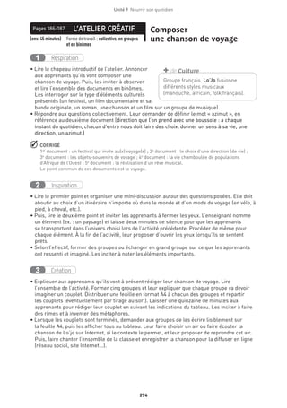 274
Unité 9  Nourrir son quotidien
L’ATELIER CRÉATIFPages 186-187 Composer
une chanson de voyage(env. 45 minutes) Forme de travail : collective, en groupes
et en binômes
Respiration1
• Lire le chapeau introductif de l’atelier. Annoncer
aux apprenants qu’ils vont composer une
chanson de voyage. Puis, les inviter à observer
et lire l’ensemble des documents en binômes.
Les interroger sur le type d’éléments culturels
présentés (un festival, un film documentaire et sa
bande originale, un roman, une chanson et un film sur un groupe de musique).
• Répondre aux questions collectivement. Leur demander de définir le mot « azimut », en
référence au deuxième document (direction que l’on prend avec une boussole : à chaque
instant du quotidien, chacun d’entre nous doit faire des choix, donner un sens à sa vie, une
direction, un azimut.)
 CORRIGÉ
1er
document : un festival qui invite au(x) voyage(s) ; 2e
document : le choix d’une direction (de vie) ;
3e
 document : les objets-souvenirs de voyage ; 4e
document : la vie chamboulée de populations
d’Afrique de l’Ouest ; 5e
document : la réalisation d’un rêve musical.
Le point commun de ces documents est le voyage.
Inspiration2
• Lire le premier point et organiser une mini-discussion autour des questions posées. Elle doit
aboutir au choix d’un itinéraire n’importe où dans le monde et d’un mode de voyage (en vélo, à
pied, à cheval, etc.).
• Puis, lire le deuxième point et inviter les apprenants à fermer les yeux. L’enseignant nomme
un élément (ex. : un paysage) et laisse deux minutes de silence pour que les apprenants
se transportent dans l’univers choisi lors de l’activité précédente. Procéder de même pour
chaque élément. À la fin de l’activité, leur proposer d’ouvrir les yeux lorsqu’ils se sentent
prêts.
• Selon l’effectif, former des groupes ou échanger en grand groupe sur ce que les apprenants
ont ressenti et imaginé. Les inciter à noter les éléments importants.
Création3
• Expliquer aux apprenants qu’ils vont à présent rédiger leur chanson de voyage. Lire
l’ensemble de l’activité. Former cinq groupes et leur expliquer que chaque groupe va devoir
imaginer un couplet. Distribuer une feuille en format A4 à chacun des groupes et répartir
les couplets (éventuellement par tirage au sort). Laisser une quinzaine de minutes aux
apprenants pour rédiger leur couplet en suivant les indications du tableau. Les inciter à faire
des rimes et à inventer des métaphores.
• Lorsque les couplets sont terminés, demander aux groupes de les écrire lisiblement sur
la feuille A4, puis les afficher tous au tableau. Leur faire choisir un air ou faire écouter la
chanson de Lo’jo sur Internet, si le contexte le permet, et leur proposer de reprendre cet air.
Puis, faire chanter l’ensemble de la classe et enregistrer la chanson pour la diffuser en ligne
(réseau social, site Internet...).
Groupe français, Lo’Jo fusionne
différents styles musicaux
(manouche, africain, folk français).
+ de Culture
 