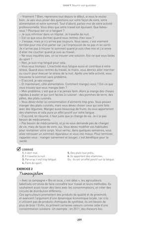 277
Unité 9  Nourrir son quotidien
 CORRIGÉ
1. Il dort mal.	 5. Des plats tout prêts.
2. Il travaille la nuit.	 6. Ils apportent des vitamines.
3. Parce qu’il est trop fatigué.	 Ou : Ils ont un effet positif sur la fatigue.
4. Faire du sport.	
EXERCICE 2
– Vraiment ? Bien, reprenons tout depuis le début, si vous le voulez
bien. Je vais vous poser des questions sur votre façon de vivre, votre
alimentation et votre sommeil. Tout d’abord, parlez-moi de votre activité
professionnelle. Vous dites que votre travail est épuisant. Que faites-
vous ? Pourquoi est-ce si fatigant ?
– Je suis infirmier dans un hôpital. Je travaille de nuit.
– Est-ce que vous dormez quand vous rentrez chez vous ?
– J’essaye, mais je n’y arrive pas toujours. Vous savez, c’est vraiment
terrible pour moi d’en parler car j’ai l’impression de ne pas m’en sortir.
Je n’arrive pas à trouver le sommeil quand je suis chez moi et j’ai envie
d’aller me coucher quand je suis au travail.
– Ne vous inquiétez pas, on va trouver une solution. Est-ce que vous faites
du sport ?
– Non, je suis trop fatigué pour cela.
– Vous vous trompez. L’inactivité vous fatigue aussi et contribue à votre
stress. Quand vous rentrez du travail, le matin, vous devriez aller marcher
ou courir pour évacuer le stress de la nuit. Après une telle activité, vous
trouverez le sommeil sans problème.
– D’accord, je vais essayer.
– Et maintenant, côté alimentation. Comment mangez-vous ? Est-ce que
vous trouvez que vous mangez bien ?
– Mon problème, c’est que je n’ai jamais faim. Alors je mange des choses
rapides à avaler et qui sont faciles à cuisiner : des pommes de terre, des
pâtes, des plats cuisinés.
– Vous devez éviter la consommation d’aliments trop gras. Vous pouvez
manger des plats cuisinés, mais vous devez choisir ceux qui sont faits
avec des légumes. Mangez aussi beaucoup de fruits, ils vous apporteront
des vitamines et cela aura un effet positif sur votre fatigue.
– D’accord, en résumé, il faut juste que je change de vie. Je n’ai pas
besoin de médicaments.
– Pas besoin de médicaments, et je ne vous demande pas de changer
de vie, mais de façon de vivre, oui. Vous devez modifier vos habitudes
pour revitaliser votre corps. Vous verrez, dans quelques semaines, vous
allez retrouver un sommeil réparateur et vous irez mieux. Pour terminer,
rappelez-vous : manger sainement et bouger, c’est bénéfique pour la
santé.
– Avec la campagne « Bio et local, c’est idéal », les agriculteurs
labellisés ont envie de faire connaître leur travail et leurs méthodes. Ils
souhaitent aussi tisser des liens avec les consommateurs, et créer des
circuits de distribution différents.
Ces agriculteurs promettent des produits de qualité et de proximité,
et avancent l’argument d’une dynamique économique locale, car s’ils
n’utilisent pas de produits chimiques de synthèse, ils ont besoin de
plus de bras ! Enfin, ils prônent certaines valeurs comme celle d’une
consommation solidaire. Un exemple : en 2011, des éleveurs bio,
Transcription
 