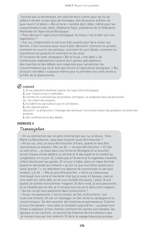 278
Unité 9  Nourrir son quotidien
 CORRIGÉ
1. D’une opération destinée à parler de l’agriculture biologique.
2. Leur travail et leurs méthodes.
3. Comme ils n’utilisent pas de produits chimiques, ils emploient plus de personnel.
Ou : Ils créent des emplois.
4. Ils aident les agriculteurs qui en ont besoin.
5. Une réponse parmi :
Découvrir : la production / l’élevage des animaux / la transformation des produits / la vente des
produits.
6. Des conférences et des débats.
EXERCICE 3
touchés par la sécheresse, ont sollicité leurs clients pour qu’ils les
aident à vendre un peu plus de fromages, afin de pouvoir acheter de
quoi nourrir le bétail. « Bio et local » semble donc idéal, même pour les
consommateurs des villes. Stéphanie Pajot, présidente de la Fédération
Nationale de l’Agriculture Biologique.
– Pour découvrir l’agriculture biologique, le mieux c’est d’aller voir une
exploitation ?
– Oui, oui, évidemment on est tous très ouverts pour faire visiter nos
fermes. C’est l’occasion pour vous d’aller découvrir comment on produit,
comment on nourrit nos animaux, comment ils sont élevés, comment on
transforme les produits et comment on les vend.
À l’occasion de cette campagne « Bio et local, c’est idéal », de
nombreuses exploitations ouvrent leurs portes spécialement,
des marchés et des débats sont organisés pour sensibiliser les
consommateurs qui ne le sont pas encore à l’agriculture biologique. « Bio
et local c’est idéal » s’associe même pour la première fois cette année à
la Fête de la Gastronomie.
– On va commencer par un petit commerçant qui, lui, a réussi : Yves-
Marie Le Bourdonnec, vous avez toujours voulu être boucher ?
– Ah oui oui, moi j’ai voulu être boucher à 8 ans, quand on veut être
cosmonaute ou aviateur. Moi j’ai dit : « Je veux être boucher. » En fait,
ça vient d’un..., je vivais dans une ferme en Bretagne et un boucher
venait chaque année abattre un animal et le découpait et le mettait au
congélateur, et ce jour-là, j’allais pas à l’école et je le regardais travailler,
j’étais fasciné par ses gestes. Et un jour à table, dans un repas familial,
quand on demande aux enfants « qu’est-ce que vous ferez quand vous
serez grands ? », en attendant ma réponse de cosmonaute ou de futur
aviateur, j’ai dit : « Moi je veux être boucher. » Alors ça a beaucoup
interloqué mon oncle et ma tante chez qui je vivais à l’époque, mais je
suis resté sur cette idée, je me suis installé très jeune, j’avais 18 ans
quand j’ai acheté mon premier magasin. Et donc voilà, je suis passionné,
je ne travaille pas en fait, je m’amuse tous les jours dans mon magasin.
– Qu’est-ce qui vous passionne dans la boucherie ?
– Ce qui me passionne, c’est le contact, en fait, la boucherie c’est
toute une histoire. On est un messager, en fait, entre la campagne et le
consommateur. On doit raconter des histoires en permanence. Comme
je suis très bavard – vous allez le constater aujourd’hui –, je passe mon
temps à expliquer à mes clientes comment les vaches sont élevées, les
agneaux et les cochons. Je raconte les histoires de mes éleveurs que
je connais tous par leur prénom. Et donc je voyage beaucoup puisque
Transcription
 