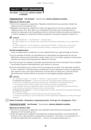 28
Unité 1  Prendre le temps
(env.2heures) Formedetravail :collective, en binômes
et individuelle
POINT GRAMMAIREPages 20-21
L’expression du but   (env.30 minutes)  Forme de travail : collective, individuelle et en binômes
Observez et relevez le défi.
• Faire lire le corpus par un apprenant. Répondre collectivement aux questions. Valider les
réponses et lire l’encadré qui suit.
• Rappeler la formation du subjonctif et inviter les apprenants à nommer quelques verbes
irréguliers (avoir, être, faire, aller). Leur demander de formuler une ou deux phrases en
utilisant les expressions de l’encadré pour décrire comment Jérôme accueille ses invités (ex. :
« Jérôme a préparé un cocktail de manière à proposer une boisson originale à l’apéritif »).
 CORRIGÉ
a. « dans l’espoir de » ; « de manière à » ; « de peur que ».
b. « Dans l’espoir de » et « de peur que » expriment un sentiment, positif dans un cas, négatif dans
l’autre.
c. « Dans l’espoir de » et « de manière à » sont suivis de l’infinitif ; « de peur que » est suivi du
subjonctif. Quand il n’y a qu’un seul sujet dans la phrase, l’expression est suivie de l’infinitif.
Activité complémentaire.
Inviter les apprenants à s’exprimer sur leurs objectifs dans leur apprentissage du français.
1. Lire la consigne et vérifier sa compréhension en demandant aux apprenants de citer les
différentes nuances du but (manière, crainte, espoir, etc.). Leur laisser quelques minutes pour
identifier les nuances de chaque phrase. Mettre en commun.
2. Lire la consigne et compléter ensemble la première phrase à titre d’exemple. Faire compléter
les phrases suivantes individuellement, puis mettre en commun.
3. Former des binômes et les inviter à lire les consignes de l’activité. Leur demander de définir
le mot « résolution » (fait de prendre une décision). Laisser quelques minutes aux apprenants
pour exprimer tour à tour leurs résolutions. Circuler dans la classe pour s’assurer du bon
déroulement de l’activité. Mettre en commun en interrogeant quelques apprenants.
 CORRIGÉ
1. 1. sentiment / espoir – 2. crainte – 3. intention – 4. pas de nuance – 5. manière.
2. Propositions de réponses 1. J’utilise une crème anti-moustique de peur d’attraper la malaria.
2. Mon voisin a installé une alarme de crainte que des cambrioleurs s’introduisent chez lui.
3. J’ai mis à jour mon C.V. dans l’espoir qu’un recruteur me fasse une proposition.
4. Les étudiants utilisent un dictionnaire dans le but de vérifier la signification des mots inconnus.
5. Afin de mieux la connaître, Nicolas a invité sa voisine à dîner.
3. Propositions de réponses 1. J’ai loué un appartement en plein cœur de Paris de manière à être plus
proche de mon travail.
2. J’ai décidé d’abandonner la voiture afin que mon mari fasse de même.
3. Je me suis inscrit(e) à un cours de boxe avec la ferme volonté de me défouler au moins une fois par
semaine.
Cahier d’activités – Grammaire, L’expression du but : 5 et 6 pp. 5-6 ; Conjugaison : 7 p. 6
L’expression du souhait  (env.30 minutes)  Forme de travail : collective, individuelle et en binômes
Observez et relevez le défi.
• Faire lire le corpus par un apprenant, puis répondre collectivement aux questions. Valider les
réponses et lire l’encadré qui suit.
• Inviter les apprenants à rappeler la formation du conditionnel présent. Leur demander de
formuler une ou deux phrases en répondant à la question « On se fait un ciné samedi soir ? »
à l’aide des expressions de l’encadré (ex. : « Oh oui, ça me plairait beaucoup ! »).
 