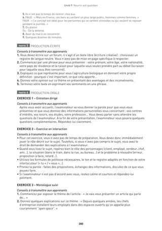 280
Unité 9  Nourrir son quotidien
5. Ils n’ont pas le temps de rentrer chez eux.
6. FAUX : « Mais en France, ces bars accueillent un plus large public, hommes comme femmes. »
FAUX : « Le concept est idéal pour les personnes qui se sentent stressées ou qui veulent se reposer
pendant la journée. »
7. Du plaisir.
Ou : De la détente.
8. Avoir du mal à se concentrer.
9. Quelques dizaines de minutes.
partie 3 PRODUCTION ÉCRITE
Conseils à transmettre aux apprenants
1. Vous devez écrire sur un forum, il s’agit d’un texte libre (écriture créative) : choisissez un
registre de langue neutre. Vous n’avez pas de mise en page spécifique à respecter. 
2. Commencez par une phrase pour vous présenter : votre prénom, votre âge, votre nationalité,
votre pays de résidence et la raison pour laquelle vous voulez prendre part au débat (la raison
pour laquelle vous êtes concerné).
3. Expliquez ce que représente pour vous l’agriculture biologique en donnant votre propre
définition : pourquoi c’est important, ce que cela apporte…
4. Donnez votre opinion sur ce thème en présentant des avantages et des inconvénients.
5. Terminez votre texte en exprimant vos sentiments en une phrase.
partie 4 PRODUCTION ORALE
EXERCICE 1 – Entretien dirigé
Conseils à transmettre aux apprenants
Après vous avoir accueilli, l’examinateur va vous donner la parole pour que vous vous
présentiez et que vous donniez des informations personnelles vous concernant : vos centres
d’intérêts, vos loisirs, vos études, votre profession... Vous devez parler sans attendre les
questions de l’examinateur. À la fin de votre présentation, l’examinateur vous posera quelques
questions complémentaires. Répondez-lui clairement.
EXERCICE 2 – Exercice en interaction
Conseils à transmettre aux apprenants
• Pour cet exercice, vous n’avez pas de temps de préparation. Vous devez donc immédiatement
jouer le rôle décrit sur le sujet. Toutefois, si vous n’avez pas compris le sujet, vous avez le
droit de demander des explications à l’examinateur.
• Quand vous lisez le sujet, repérez bien le rôle des personnages (client, employé, vendeur, chef,
ami…), la situation (dans le train, dans la rue, au bureau…) et le problème à résoudre (erreur,
proposition à faire, retard…).
• Utilisez les formules de politesse nécessaires, le ton et le registre adaptés en fonction de votre
interlocuteur (« tu » / « vous »…).
• Prenez la parole : faites des propositions, échangez des informations, discutez de ce que vous
pouvez faire.
• Si l’examinateur n’est pas d’accord avec vous, restez calme et courtois et répondez-lui
poliment.
EXERCICE 3 – Monologue suivi			
Conseils à transmettre aux apprenants
1. Commencez par exposer le thème de l’article : « Je vais vous présenter un article qui parle
de... »
2. Donnez quelques explications sur ce thème : « Depuis quelques années, les chefs
d’entreprise installent leurs employés dans des espaces ouverts qu’on appelle plus
couramment “open space”. »
 