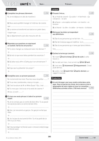 Score total : …… / 40© Les éditions Didier, 2015
Nom :  Prénom :
TEST UNITÉ 1
283
Complétez les phrases librement. ... / 4
1. Je me déplace en vélo de manière à
……….....................................................................................
2. Nous avons préféré manger à l’intérieur de crainte
que …….....................….........................................................
3. La voisine a transformé son balcon en jardin dans
l’espoir que …….....................…............................................
4. Le département a pris des mesures afin de
……….....................................................................................
Répondez aux questions en exprimant
un souhait. Variez les structures ! ... / 4
1. Tu viens manger au restaurant avec moi demain ?
→ ……………………………………………...............................………..
2. Qu’est-ce que vous faites pendant les vacances ?
→ ……………………………………………...............................………..
3. Qu’allez-vous offrir à Cathy pour son anniversaire ?
→ ……………………………………………...............................………..
4. À qui vas-tu présenter ton projet ?
→ ……………………………………………...............................………..
Complétez avec un pronom possessif. ... / 4
1. J’ai terminé mon livre. Pourriez-vous me prêter ……… ?
2. Tu as mes coordonnées, mais je n’ai pas ……… .
3. C’est la voiture de M. et Mme Duval ? Oui, c’est ……… .
4. Tu crois que c’est le sac et la veste de Jeanne ?
Ah oui, ce sont ……… !
Écrivez une seule phrase à l’aide d’un pronom
relatif. ... / 4
1. Je ne connais pas ce centre de bien-être. Tu as passé
tes vacances dans ce centre de bien-être.
→ ……………………………………………...............................………..
2. Hier, j’ai rencontré un garçon. Ce garçon ne fait que
râler.
→ ……………………………………………...............................………..
3. Je n’ai pas du tout aimé le film. Tu m’as parlé de ce
film il y a un mois.
→ ……………………………………………...............................………..
4. Il faut protéger le littoral ouest. L’érosion endommage
le littoral ouest.
→ ……………………………………………...............................……….
Trouvez l’intrus. ... / 3
1. un froid de canard – Ça caille ! – Il fait froid. – Ça
s’éclaircit. – le vent
2. la faune – une espèce animale – un insecte – un
buisson
3. le littoral – la côte – le sable – le marais – la falaise
Retrouvez les états correspondant
aux définitions. ... / 3
1. État d’une personne qui ne fait rien : l’o _ _ _ _ _ _ _
2. État de tristesse vague et indéfinie : la m_ _ _ _ _ _ _ _ _
3. État d’une personne qui n’aime pas faire d’efforts :
la p_ _ _ _ _ _
Cochez le terme qui convient. ... / 4
1. Il vient q tout le temps q tout de suite à cette
heure-ci.
2. Il a raté son train, il est arrivé trop q tôt q tard.
3. Il est venu q récemment q fréquemment. C’était
jeudi dernier.
4. Lundi, c’est q avant-hier q après-demain par
rapport à samedi.
Un ami étranger veut vous rendre visite dans votre
pays. Vous lui parlez du climat, de la nature et de la
géographie de votre région et vous lui conseillez
différentes activités à faire. (150 mots environ) ... /14
…………………………………………………………………………………………
…………………………………………………………………………………………
…………………………………………………………………………………………
…………………………………………………………………………………………
…………………………………………………………………………………………
…………………………………………………………………………………………
…………………………………………………………………………………………
…………………………………………………………………………………………
…………………………………………………………………………………………
…………………………………………………………………………………………
…………………………………………………………………………………………
…………………………………………………………………………………………
Grammaire
1
2
3
4
Lexique
5
6
7
Production
8
 