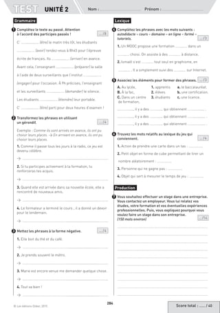 Score total : …… / 40© Les éditions Didier, 2015
Nom :  Prénom :
TEST
284
Complétez le texte au passé. Attention
à l’accord des participes passés !  ... / 8
C’ …….........…. (être) le matin très tôt, les étudiants
…….........…. (avoir) rendez-vous à 8h45 pour l’épreuve
écrite de français. Ils …….........…. (arriver) en avance.
Avant cela, l’enseignant …….........…. (préparer) la salle
à l’aide de deux surveillants que l’institut …….........….
(engager) pour l’occasion. À 9h précises, l’enseignant
et les surveillants …….........…. (demander) le silence.
Les étudiants …….........…. (éteindre) leur portable.
C’ …….........…. (être) parti pour deux heures d’examen !
Transformez les phrases en utilisant
un gérondif. ... / 4
Exemple : Comme ils sont arrivés en avance, ils ont pu
choisir leurs places. → En arrivant en avance, ils ont pu
choisir leurs places.
1. Comme il passe tous les jours à la radio, ce jeu est
devenu célèbre.
→ ……………………………………………...............................………..
2. Si tu participes activement à la formation, tu
renforceras tes acquis.
→ ……………………………………………...............................………..
3. Quand elle est arrivée dans sa nouvelle école, elle a
rencontré de nouveaux amis.
→ ……………………………………………...............................………..
4. Le formateur a terminé le cours ; il a donné un devoir
pour le lendemain.
→ ……………………………………………...............................………..
Mettez les phrases à la forme négative. ... / 4
1. Elle boit du thé et du café.
→ ……………………………………………...............................………..
2. Je prends souvent le métro.
→ ……………………………………………...............................………..
3. Marie est encore venue me demander quelque chose.
→ ……………………………………………...............................………..
4. Tout va bien !
→ ……………………………………………...............................………..
Complétez les phrases avec les mots suivants :
autodidacte – cours – domaine – en ligne – formé –
tutoriels.  ... / 3
1. Un MOOC propose une formation ……....… dans un
……....… choisi. On assiste à des ……....… à distance.
2. Ismaël s’est ……....… tout seul en graphisme, en
……....… . Il a simplement suivi des ……....… sur Internet.
Associez les éléments pour former des phrases. ... / 3
A. Au lycée,	 1. apprentis	 a. le baccalauréat.
B. À la fac,	 2. élèves	 b. une certification.
C. Dans un centre	 3. étudiants	 c. une licence.
de formation,		
...………....., il y a des ………..... qui obtiennent ……...…...... .
...………....., il y a des ………..... qui obtiennent ……...…....... .
…...……....., il y a des ………..... qui obtiennent ……...…....... .
Trouvez les mots relatifs au lexique du jeu qui
conviennent. ... / 4
1. Action de prendre une carte dans un tas : …………….
2. Petit objet en forme de cube permettant de tirer un
nombre aléatoirement : …………….
3. Personne qui ne gagne pas : …………….
4. Objet qui sert à mesurer le temps de jeu : …………….
Vous souhaitez effectuer un stage dans une entreprise.
Vous contactez un employeur. Vous lui relatez vos
études, votre formation et vos éventuelles expériences
professionnelles. Puis, vous expliquez pourquoi vous
voulez faire un stage dans son entreprise.
(150 mots environ) ... /14
…………………………………………………………………………………………
…………………………………………………………………………………………
…………………………………………………………………………………………
…………………………………………………………………………………………
…………………………………………………………………………………………
…………………………………………………………………………………………
…………………………………………………………………………………………
…………………………………………………………………………………………
…………………………………………………………………………………………
…………………………………………………………………………………………
Grammaire
1
2
3
Lexique
4
5
6
Production
7
UNITÉ 2
 