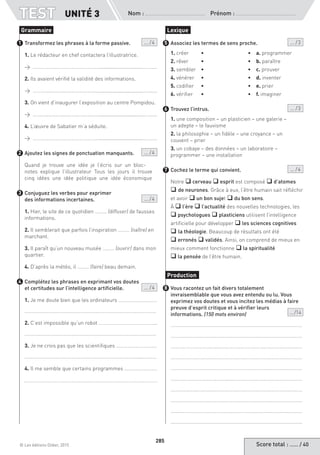 Score total : …… / 40© Les éditions Didier, 2015
Nom :  Prénom :
TEST
285
Transformez les phrases à la forme passive.  ... / 4
1. Le rédacteur en chef contactera l’illustratrice.
→ ……………………………………………...............................………..
2. Ils avaient vérifié la validité des informations.
→ ……………………………………………...............................………..
3. On vient d’inaugurer l’exposition au centre Pompidou.
→ ……………………………………………...............................………..
4. L’œuvre de Sabatier m’a séduite.
→ ……………………………………………...............................………..
Ajoutez les signes de ponctuation manquants. ... / 4
Quand je trouve une idée je l’écris sur un bloc-
notes explique l’illustrateur Tous les jours il trouve
cinq idées une idée politique une idée économique
Conjuguez les verbes pour exprimer
des informations incertaines. ... / 4
1. Hier, le site de ce quotidien ……… (diffuser) de fausses
informations.
2. Il semblerait que parfois l’inspiration ……… (naître) en
marchant.
3. Il paraît qu’un nouveau musée ……… (ouvrir) dans mon
quartier.
4. D’après la météo, il ……… (faire) beau demain.
Complétez les phrases en exprimant vos doutes
et certitudes sur l’intelligence artificielle.  ... / 4
1. Je me doute bien que les ordinateurs …………………………
…………………………………………………………………………………………
2. C’est impossible qu’un robot ……………………………………...
…………………………………………………………………………………………
3. Je ne crois pas que les scientifiques ………………………….
……………………………………………………………………………...…………
4. Il me semble que certains programmes …………………….
Associez les termes de sens proche. ... / 3
1. créer 	 •	 •	 a. programmer
2. rêver 	 •	 •	 b. paraître
3. sembler 	 •	 •	 c. prouver
4. vénérer 	 •	 •	 d. inventer
5. codifier 	 •	 •	 e. prier
6. vérifier	 •	 •	 f. imaginer
Trouvez l’intrus. ... / 3
1. une composition – un plasticien – une galerie –
un adepte – le fauvisme
2. la philosophie – un fidèle – une croyance – un
couvent – prier
3. un cobaye – des données – un laboratoire –
programmer – une installation
Cochez le terme qui convient. ... / 4
Notre q cerveau q esprit est composé q d’atomes
q de neurones. Grâce à eux, l’être humain sait réfléchir
et avoir q un bon sujet q du bon sens.
À q l’ère q l’actualité des nouvelles technologies, les
q psychologues q plasticiens utilisent l’intelligence
artificielle pour développer q les sciences cognitives
q la théologie. Beaucoup de résultats ont été
q erronés q validés. Ainsi, on comprend de mieux en
mieux comment fonctionne q la spiritualité
q la pensée de l’être humain.
Vous racontez un fait divers totalement
invraisemblable que vous avez entendu ou lu. Vous
exprimez vos doutes et vous incitez les médias à faire
preuve d’esprit critique et à vérifier leurs
informations. (150 mots environ)	  ... /14
…………………………………………………………………………………………
…………………………………………………………………………………………
…………………………………………………………………………………………
…………………………………………………………………………………………
…………………………………………………………………………………………
…………………………………………………………………………………………
…………………………………………………………………………………………
…………………………………………………………………………………………
…………………………………………………………………………………………
…………………………………………………………………………………………
Grammaire
1
2
3
4
Lexique
5
6
7
Production
8
UNITÉ 3
 