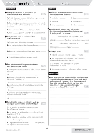 Score total : …… / 40© Les éditions Didier, 2015
Nom :  Prénom :
TEST
287
Conjuguez les verbes au futur proche ou
au futur simple selon le contexte. ... / 4
1. Tout à l’heure, je …….....…. (aller) faire imprimer des
tracts pour la manifestation.
2. Dans quelques années, on …….....…. (pouvoir) prendre
du recul sur les effets des objets connectés dans notre
quotidien.
3. Tu veux m’aider ? Je …….....…. (faire) une tarte.
4. Vous …….....…. (penser) à prendre du pain en rentrant ?
Complétez les phrases avec des verbes
au futur antérieur. ... / 4
1. Je partirai en vacances une fois que …………………………..
2. Les trains circuleront de nouveau dès que ...................
…………………………..
3. Quand la croissance économique aura repris, .............
…………………………..
4.Lesemployésreprendrontletravailquand......................
…………………………..
Exprimez une opposition ou une concession
avec les éléments proposés. ... / 4
1. participation au mouvement de grève / pas de réforme
possible
→
2. signature d’une pétition par des milliers de
personnes / vote de la loi
→
3. enrichissement des dirigeants / augmentation du
chômage
→
4. ancienne version d’un téléphone défectueuse /
nouveau modèle très fiable
→ …………………………………………………………………………………...
Complétez les phrases en utilisant : après que –
avant que – au moment où – en attendant que. ... / 4
1. Les femmes ne portaient pas de pantalon ……………
Coco Chanel ne l’invente.
2. Les usagers se sont plaints …………… les tarifs ont
augmenté de 20 %.
3. J’ai regardé un reportage sur les objets connectés
…………… Noé soit prêt.
4. Le gouvernement s’est réuni …………… les syndicats
ont exposé leurs revendications.
Retrouvez les noms correspondant aux verbes
(plusieurs réponses possibles). ... / 3
1. contester : ……………	 4. résister : ……………..........
2. syndiquer : ……………	 5. bouleverser : ……………...
3. innover : ……………	 6. militer : ……………
Complétez les phrases avec : un cortège –
les discriminations – l’égalité des droits – grève –
la justice sociale – un syndicat.  ... / 3
……….....….. a défilé dans la rue aujourd’hui pour
défendre ……….....…. . Au même moment, un mouvement
de ……….....…. a débuté sur l’impulsion d’……….....…. pour
lutter contre ……….....…. et pour ……….....….
Trouvez l’intrus. ... / 4
1. indigné – démuni – révolté – opposé – rebelle
2. une impression – une mutation – une évolution –
une avancée – une transformation
3. un modèle – une idéologie – un système –
une pensée – un ordre
4. fonctionner – marcher – réformer – utiliser – servir
Vous avez signé une pétition contre le licenciement de
100 employés de votre entreprise. Vous contactez un
collègue pour le convaincre de la signer également.
Vous lui présentez le problème, exprimez votre
opposition et proposez des solutions pour
un monde meilleur. (150 mots environ) ... /14
Grammaire
1
2
3
4
Lexique
5
6
7
Production
8
UNITÉ 5
 