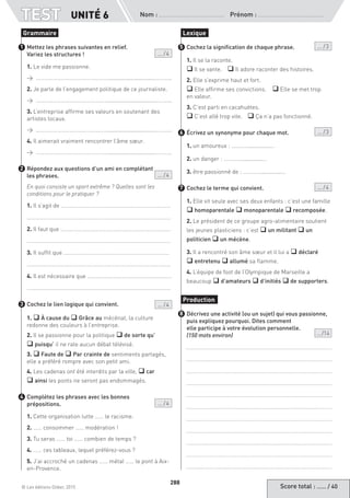 Score total : …… / 40© Les éditions Didier, 2015
Nom :  Prénom :
TEST
288
Mettez les phrases suivantes en relief.
Variez les structures !  ... / 4
1. Le vide me passionne.
→ ……………………………………………...............................………..
2. Je parle de l’engagement politique de ce journaliste.
→ ……………………………………………...............................………..
3. L’entreprise affirme ses valeurs en soutenant des
artistes locaux.
→ ……………………………………………...............................………..
4. Il aimerait vraiment rencontrer l’âme sœur.
→ ……………………………………………...............................………..
Répondez aux questions d’un ami en complétant
les phrases. ... / 4
En quoi consiste un sport extrême ? Quelles sont les
conditions pour le pratiquer ?
1. Il s’agit de ……………………………………………………………………
…………………………………………………………………………………………
2. Il faut que ……………………………………………………………………
…………………………………………………………………………………………
3. Il suffit que …………………………………………………………………
…………………………………………………………………………………………
4. Il est nécessaire que ……………………………………………………
…………………………………………………………………………………………
Cochez le lien logique qui convient. ... / 4
1. q À cause du q Grâce au mécénat, la culture
redonne des couleurs à l’entreprise.
2. Il se passionne pour la politique q de sorte qu’
q puisqu’ il ne rate aucun débat télévisé.
3. q Faute de q Par crainte de sentiments partagés,
elle a préféré rompre avec son petit ami.
4. Les cadenas ont été interdits par la ville, q car
q ainsi les ponts ne seront pas endommagés.
Complétez les phrases avec les bonnes
prépositions.  ... / 4
1. Cette organisation lutte …… le racisme.
2. …… consommer …… modération !
3. Tu seras …… toi …… combien de temps ?
4. …… ces tableaux, lequel préférez-vous ?
5. J’ai accroché un cadenas …… métal …… le pont à Aix-
en-Provence.
Cochez la signification de chaque phrase. ... / 3
1. Il se la raconte.
q Il se vante.	 q Il adore raconter des histoires.
2. Elle s’exprime haut et fort. 	
q Elle affirme ses convictions. 	 q Elle se met trop
en valeur.
3. C’est parti en cacahuètes.
q C’est allé trop vite.	 q Ça n’a pas fonctionné.
Écrivez un synonyme pour chaque mot. ... / 3
1. un amoureux : …………..............…
2. un danger : …………..............…
3. être passionné de : …………..............…
Cochez le terme qui convient. ... / 4
1. Elle vit seule avec ses deux enfants : c’est une famille
q homoparentale q monoparentale q recomposée.
2. Le président de ce groupe agro-alimentaire soutient
les jeunes plasticiens : c’est q un militant q un
politicien q un mécène.
3. Il a rencontré son âme sœur et il lui a q déclaré
q entretenu q allumé sa flamme.
4. L’équipe de foot de l’Olympique de Marseille a
beaucoup q d’amateurs q d’initiés q de supporters.
Décrivez une activité (ou un sujet) qui vous passionne,
puis expliquez pourquoi. Dites comment
elle participe à votre évolution personnelle.
(150 mots environ) ... /14
Grammaire
1
2
3
4
Lexique
5
6
7
Production
8
UNITÉ 6
 