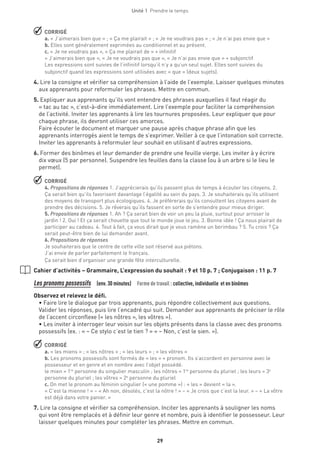 Unité 1  Prendre le temps
29
 CORRIGÉ
a. « J’aimerais bien que » ; « Ça me plairait » ; « Je ne voudrais pas » ; « Je n’ai pas envie que »
b. Elles sont généralement exprimées au conditionnel et au présent.
c. « Je ne voudrais pas », « Ça me plairait de » + infinitif
« J’aimerais bien que », « Je ne voudrais pas que », « Je n’ai pas envie que » + subjonctif
Les expressions sont suivies de l’infinitif lorsqu’il n’y a qu’un seul sujet. Elles sont suivies du
subjonctif quand les expressions sont utilisées avec « que » (deux sujets).
4. Lire la consigne et vérifier sa compréhension à l’aide de l’exemple. Laisser quelques minutes
aux apprenants pour reformuler les phrases. Mettre en commun.
5. Expliquer aux apprenants qu’ils vont entendre des phrases auxquelles il faut réagir du
« tac au tac », c’est-à-dire immédiatement. Lire l’exemple pour faciliter la compréhension
de l’activité. Inviter les apprenants à lire les tournures proposées. Leur expliquer que pour
chaque phrase, ils devront utiliser ces amorces.
Faire écouter le document et marquer une pause après chaque phrase afin que les
apprenants interrogés aient le temps de s’exprimer. Veiller à ce que l’intonation soit correcte.
Inviter les apprenants à reformuler leur souhait en utilisant d’autres expressions.
6. Former des binômes et leur demander de prendre une feuille vierge. Les inviter à y écrire
dix vœux (5 par personne). Suspendre les feuilles dans la classe (ou à un arbre si le lieu le
permet).
 CORRIGÉ
4. Propositions de réponses 1. J’apprécierais qu’ils passent plus de temps à écouter les citoyens. 2.
Ça serait bien qu’ils favorisent davantage l’égalité au sein du pays. 3. Je souhaiterais qu’ils utilisent
des moyens de transport plus écologiques. 4. Je préférerais qu’ils consultent les citoyens avant de
prendre des décisions. 5. Je rêverais qu’ils fassent en sorte de s’entendre pour mieux diriger.
5. Propositions de réponses 1. Ah ? Ça serait bien de voir un peu la pluie, surtout pour arroser le
jardin ! 2. Oui ! Et ça serait chouette que tout le monde joue le jeu. 3. Bonne idée ! Ça nous plairait de
participer au cadeau. 4. Tout à fait, ça vous dirait que je vous ramène un berimbau ? 5. Tu crois ? Ça
serait peut-être bien de lui demander avant.
6. Propositions de réponses
Je souhaiterais que le centre de cette ville soit réservé aux piétons.
J’ai envie de parler parfaitement le français.
Ça serait bien d’organiser une grande fête interculturelle.
Cahier d’activités – Grammaire, L’expression du souhait : 9 et 10 p. 7 ; Conjugaison : 11 p. 7
Les pronoms possessifs  (env. 30 minutes)  Forme de travail : collective, individuelle et en binômes
Observez et relevez le défi.
• Faire lire le dialogue par trois apprenants, puis répondre collectivement aux questions.
Valider les réponses, puis lire l’encadré qui suit. Demander aux apprenants de préciser le rôle
de l’accent circonflexe (« les nôtres », les vôtres »).
• Les inviter à interroger leur voisin sur les objets présents dans la classe avec des pronoms
possessifs (ex. : « – Ce stylo c’est le tien ? » « – Non, c’est le sien. »).
 CORRIGÉ
a. « les miens » ; « les nôtres » ; « les leurs » ; « les vôtres »
b. Les pronoms possessifs sont formés de « les » + pronom. Ils s’accordent en personne avec le
possesseur et en genre et en nombre avec l’objet possédé.
le mien = 1re
personne du singulier masculin ; les nôtres = 1re
personne du pluriel ; les leurs = 3e
personne du pluriel ; les vôtres = 2e
personne du pluriel
c. On met le pronom au féminin singulier (« une pomme ») : « les » devient « la ».
« C’est la mienne ! » – « Ah non, désolés, c’est la nôtre ! » – « Je crois que c’est la leur. » – « La vôtre
est déjà dans votre panier. »
7. Lire la consigne et vérifier sa compréhension. Inciter les apprenants à souligner les noms
qui vont être remplacés et à définir leur genre et nombre, puis à identifier le possesseur. Leur
laisser quelques minutes pour compléter les phrases. Mettre en commun.
 