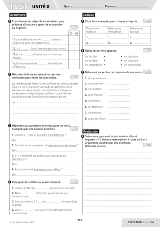 Score total : …… / 40© Les éditions Didier, 2015
Nom :  Prénom :
TEST
291
UNITÉ 8
Transformez les adjectifs en adverbes, puis
précisez si la nuance apportée est positive
ou négative. ... / 4
 
1. Les habitants se sont ……..…… (sérieux)
inquiétés pour leur patrimoine.
2. J’ai ……..…… (long) attendu que vous veniez.
3. Il n’a ……..…… (évident) pas terminé son
travail.
4. Ce monument est ……..…… (étonné) bien
entretenu.
Réécrivez le texte en variant les reprises
nominales pour éviter les répétitions.	  ... / 4
La cathédrale de Notre-Dame de Paris est une cathédrale
située à Paris. La construction de la cathédrale s’est
étendue sur deux siècles. La cathédrale est devenue
un des lieux emblématiques de Paris. La cathédrale
accueille plus de 20 millions de visiteurs par an.
→ ……………………………………………...............................………..
Répondez aux questions en remplaçant les mots
soulignés par des doubles pronoms.	  ... / 4
1. Jeanne a-t-elle vu ses amis à l’artothèque ?
Oui, ………………………………………………………………………………
2. Ce professeur enseigne-t-il le français aux étrangers ?
Non, ………………………………………………………………………………
3. A-t-il emmené les enfants aux Journées du
patrimoine ?
Non, ………………………………………………………………………………
4. As-tu demandé des explications à Paul ?
Oui, ……………………………………………………………………………….
Conjuguez les verbes au passé composé.  ... / 4
1. Justine et Margot ………………… (se retrouver) au café.
2. Nous ………………… (s’écrire) régulièrement ces
derniers mois.
3. Les documents ? Il …… les ………………… (s’envoyer) par
la poste.
4. Vous ………………… (se soucier) de votre patrimoine,
c’est normal.
Citez deux exemples pour chaque catégorie.  ... / 3
Patrimoine
matériel
Patrimoine
immatériel
Patrimoine
familial
1. ……………………
2. ……………………
1. ……………………
2. ……………………
1. ……………………
2. ……………………
Reliez les termes opposés.  ... / 3
un héritier	 • 	 •	 un légataire
un ancêtre 	 •	 •	 un locataire
un propriétaire 	•	 •	 un descendant
Retrouvez les verbes correspondants aux noms. ... / 4
1. la transmission : 	……………................
2. la conversion : 	 ……………................
3. l’inscription : 	 ……………................
4. la démolition : 	 ……………................
5. l’entretien : 	 ……………................
6. la réparation : 	 ……………................
7. l’inventaire : 	 ……………................
8. la préservation : 	……………................
Selon vous, pourquoi le patrimoine culturel
importe-t-il ? Donnez votre opinion à l’aide de 3 ou 4
arguments illustrés par des exemples.
(250 mots environ) ... /14
Grammaire
1
2
3
4
Lexique
5
6
7
Production
8
 